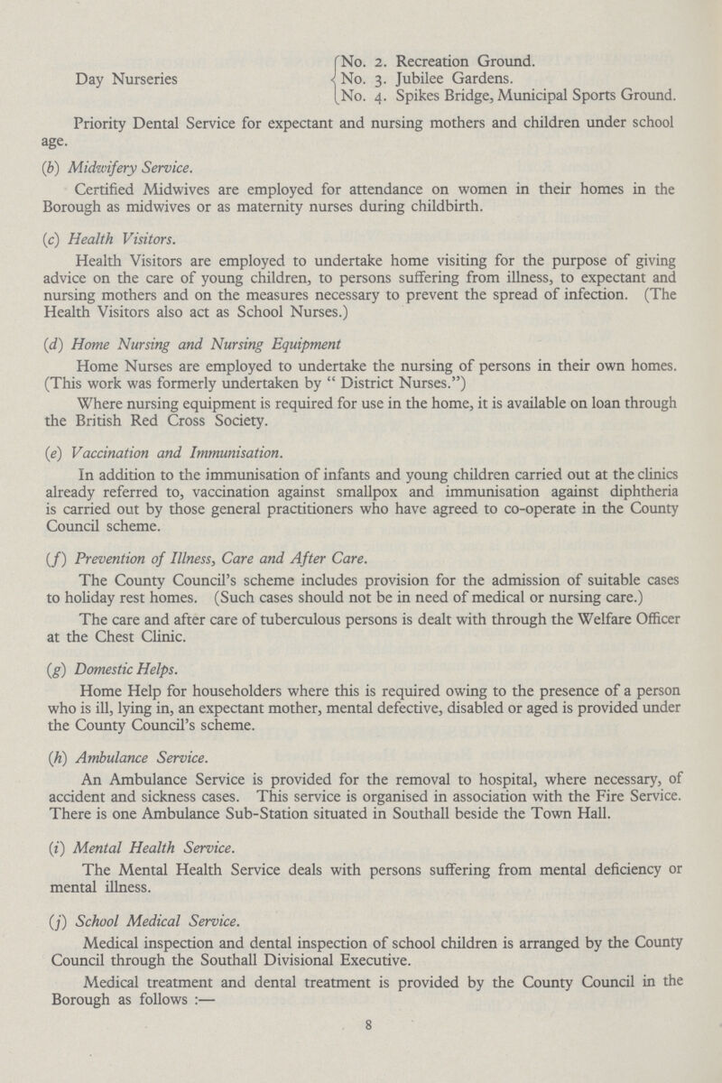 Day Nurseries No. 2. Recreation Ground. No. 3. Jubilee Gardens. No. 4. Spikes Bridge, Municipal Sports Ground. Priority Dental Service for expectant and nursing mothers and children under school age. (b) Midwifery Service. Certified Midwives are employed for attendance on women in their homes in the Borough as midwives or as maternity nurses during childbirth. (c) Health Visitors. Health Visitors are employed to undertake home visiting for the purpose of giving advice on the care of young children, to persons suffering from illness, to expectant and nursing mothers and on the measures necessary to prevent the spread of infection. (The Health Visitors also act as School Nurses.) (d) Home Nursing and Nursing Equipment Home Nurses are employed to undertake the nursing of persons in their own homes. (This work was formerly undertaken by  District Nurses.) Where nursing equipment is required for use in the home, it is available on loan through the British Red Cross Society. (e) Vaccination and Immunisation. In addition to the immunisation of infants and young children carried out at the clinics already referred to, vaccination against smallpox and immunisation against diphtheria is carried out by those general practitioners who have agreed to co-operate in the County Council scheme. (f) Prevention of Illness, Care and After Care. The County Council's scheme includes provision for the admission of suitable cases to holiday rest homes. (Such cases should not be in need of medical or nursing care.) The care and after care of tuberculous persons is dealt with through the Welfare Officer at the Chest Clinic. (g) Domestic Helps. Home Help for householders where this is required owing to the presence of a person who is ill, lying in, an expectant mother, mental defective, disabled or aged is provided under the County Council's scheme. (h) Ambulance Service. An Ambulance Service is provided for the removal to hospital, where necessary, of accident and sickness cases. This service is organised in association with the Fire Service. There is one Ambulance Sub-Station situated in Southall beside the Town Hall. (i) Mental Health Service. The Mental Health Service deals with persons suffering from mental deficiency or mental illness. (f) School Medical Service. Medical inspection and dental inspection of school children is arranged by the County Council through the Southall Divisional Executive. Medical treatment and dental treatment is provided by the County Council in the Borough as follows:— 8