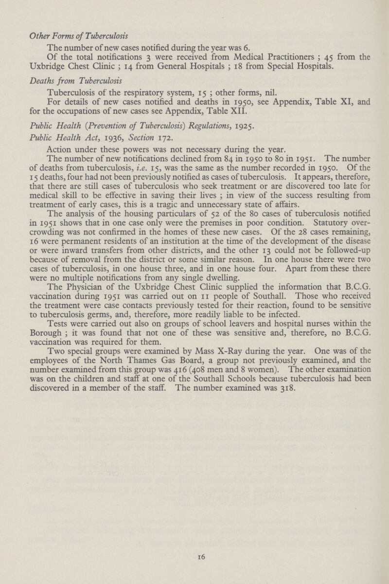 Other Forms of Tuberculosis The number of new cases notified during the year was 6. Of the total notifications 3 were received from Medical Practitioners ; 45 from the Uxbridge Chest Clinic; 14 from General Hospitals; 18 from Special Hospitals. Deaths from Tuberculosis Tuberculosis of the respiratory system, 15; other forms, nil. For details of new cases notified and deaths in 1950, see Appendix, Table XI, and for the occupations of new cases see Appendix, Table XII. Public Health {Prevention of Tuberculosis) Regulations, 1925. Public Health Act, 1936, Section 172. Action under these powers was not necessary during the year. The number of new notifications declined from 84 in 1950 to 80 in 1951. The number of deaths from tuberculosis, i.e. 15, was the same as the number recorded in 1950. Of the 15 deaths, four had not been previously notified as cases of tuberculosis. It appears, therefore, that there are still cases of tuberculosis who seek treatment or are discovered too late for medical skill to be effective in saving their lives; in view of the success resulting from treatment of early cases, this is a tragic and unnecessary state of affairs. The analysis of the housing particulars of 52 of the 80 cases of tuberculosis notified in 1951 shows that in one case only were the premises in poor condition. Statutory over crowding was not confirmed in the homes of these new cases. Of the 28 cases remaining, 16 were permanent residents of an institution at the time of the development of the disease or were inward transfers from other districts, and the other 13 could not be followed-up because of removal from the district or some similar reason. In one house there were two cases of tuberculosis, in one house three, and in one house four. Apart from these there were no multiple notifications from any single dwelling. The Physician of the Uxbridge Chest Clinic supplied the information that B.C.G. vaccination during 1951 was carried out on 11 people of Southall. Those who received the treatment were case contacts previously tested for their reaction, found to be sensitive to tuberculosis germs, and, therefore, more readily liable to be infected. Tests were carried out also on groups of school leavers and hospital nurses within the Borough; it was found that not one of these was sensitive and, therefore, no B.C.G. vaccination was required for them. Two special groups were examined by Mass X-Ray during the year. One was of the employees of the North Thames Gas Board, a group not previously examined, and the number examined from this group was 416 (408 men and 8 women). The other examination was on the children and staff at one of the Southall Schools because tuberculosis had been discovered in a member of the staff. The number examined was 318. 16