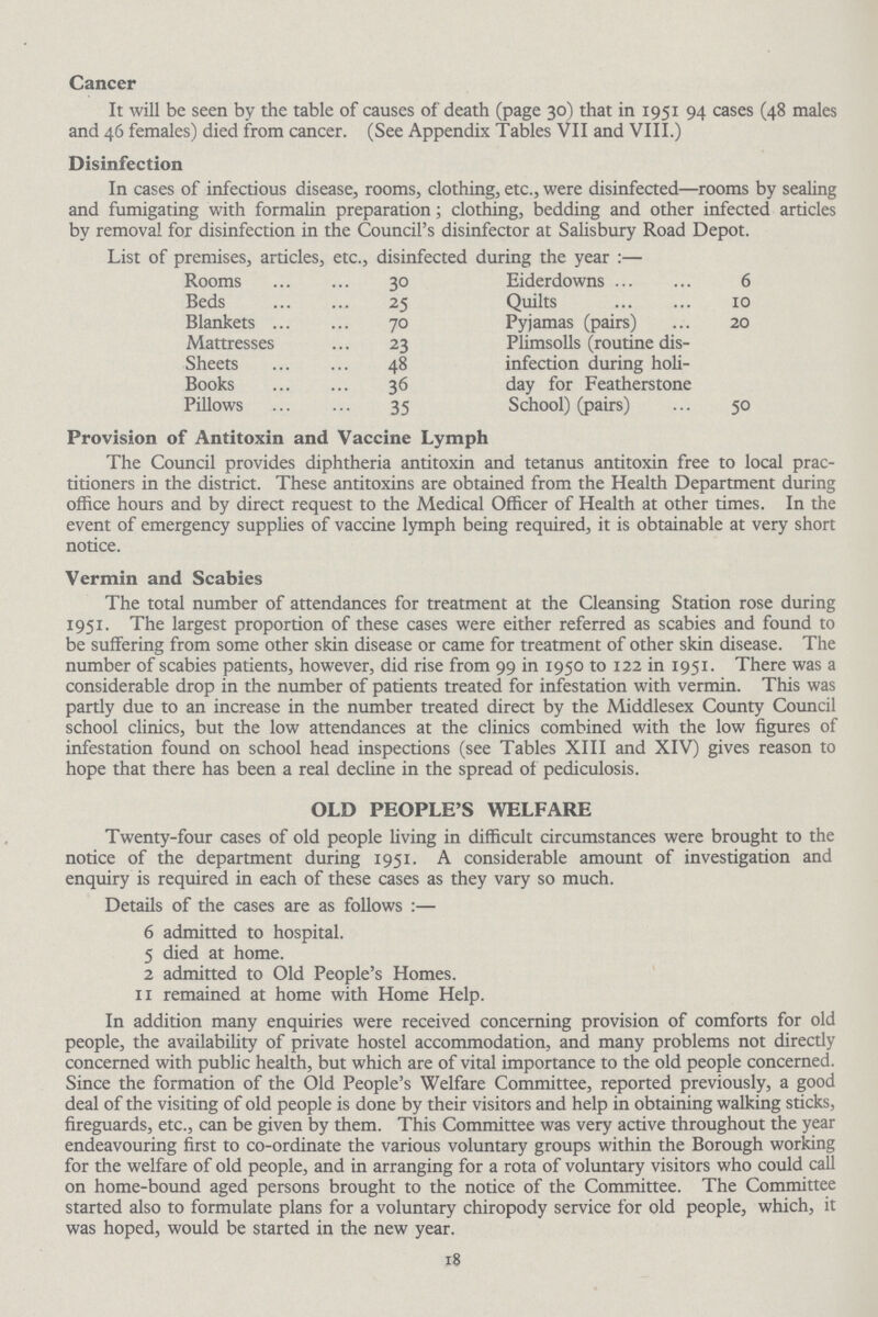 Cancer It will be seen by the table of causes of death (page 30) that in 1951 94 cases (48 males and 46 females) died from cancer. (See Appendix Tables VII and VIII.) Disinfection In cases of infectious disease, rooms, clothing, etc., were disinfected—rooms by sealing and fumigating with formalin preparation; clothing, bedding and other infected articles by removal for disinfection in the Council's disinfector at Salisbury Road Depot. List of premises, articles, etc., disinfected during the year:— Rooms 30 Eiderdowns 6 Beds 25 Quilts 10 Blankets 70 Pyjamas (pairs) 20 Mattresses 23 Sheep 48 Plimsolls (routine disinfection during holiday for Featherstone Books 36 Pillows 35 School) (pairs) 50 Provision of Antitoxin and Vaccine Lymph The Council provides diphtheria antitoxin and tetanus antitoxin free to local prac titioners in the district. These antitoxins are obtained from the Health Department during office hours and by direct request to the Medical Officer of Health at other times. In the event of emergency supplies of vaccine lymph being required, it is obtainable at very short notice. Vermin and Scabies The total number of attendances for treatment at the Cleansing Station rose during 1951. The largest proportion of these cases were either referred as scabies and found to be suffering from some other skin disease or came for treatment of other skin disease. The number of scabies patients, however, did rise from 99 in 1950 to 122 in 1951. There was a considerable drop in the number of patients treated for infestation with vermin. This was partly due to an increase in the number treated direct by the Middlesex County Council school clinics, but the low attendances at the clinics combined with the low figures of infestation found on school head inspections (see Tables XIII and XIV) gives reason to hope that there has been a real decline in the spread of pediculosis. OLD PEOPLE'S WELFARE Twenty-four cases of old people living in difficult circumstances were brought to the notice of the department during 1951. A considerable amount of investigation and enquiry is required in each of these cases as they vary so much. Details of the cases are as follows:— 6 admitted to hospital. 5 died at home. 2 admitted to Old People's Homes. 11 remained at home with Home Help. In addition many enquiries were received concerning provision of comforts for old people, the availability of private hostel accommodation, and many problems not directly concerned with public health, but which are of vital importance to the old people concerned. Since the formation of the Old People's Welfare Committee, reported previously, a good deal of the visiting of old people is done by their visitors and help in obtaining walking sticks, fireguards, etc., can be given by them. This Committee was very active throughout the year endeavouring first to co-ordinate the various voluntary groups within the Borough working for the welfare of old people, and in arranging for a rota of voluntary visitors who could call on home-bound aged persons brought to the notice of the Committee. The Committee started also to formulate plans for a voluntary chiropody service for old people, which, it was hoped, would be started in the new year. 18