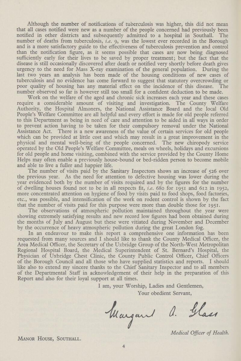 Although the number of notifications of tuberculosis was higher, this did not mean that all cases notified were new as a number of the people concerned had previously been notified in other districts and subsequently admitted to a hospital in Southall. The number of deaths from tuberculosis, i.e. 9, was the lowest ever recorded in the Borough and is a more satisfactory guide to the effectiveness of tuberculosis prevention and control than the notification figure, as it seems possible that cases are now being diagnosed sufficiently early for their lives to be saved by proper treatment; but the fact that the disease is still occasionally discovered after death or notified very shortly before death gives urgency to the need for Mass X-ray examination of the general population. During the last two years an analysis has been made of the housing conditions of new cases of tuberculosis and no evidence has come forward to suggest that statutory overcrowding or poor quality of housing has any material effect on the incidence of this disease. The number observed so far is however still too small for a confident deduction to be made. Work on the welfare of the aged and chronic sick increases each year and these cases require a considerable amount of visiting and investigation. The County Welfare Authority, the Hospital Almoners, the National Assistance Board and the local Old People's Welfare Committee are all helpful and every effort is made for old people referred to this Department as being in need of care and attention to be aided in all ways in order to prevent action having to be taken for their compulsory removal under the National Assistance Act. There is a new awareness of the value of certain services for old people which can be provided at little cost and which may result in a great improvement in the physical and mental well-being of the people concerned. The new chiropody service operated by the Old People's Welfare Committee, meals on wheels, holidays and excursions for old people and home visiting, combined with the service provided by the County Home Helps may often enable a previously house-bound or bed-ridden person to become mobile and able to live a fuller and happier life. The number of visits paid by the Sanitary Inspectors shows an increase of 526 over the previous year. As the need for attention to defective housing was lower during the year evidenced both by the number of visits required and by the figures for the number of dwelling houses found not to be in all respects fit, i.e. 680 for 1951 and 612 in 1952, more concentrated attention on hygiene of food by visits paid to food shops, food factories, etc., was possible, and intensification of the work on rodent control is shown by the fact that the number of visits paid for this purpose were more than double those for 1951. The observations of atmospheric pollution maintained throughout the year were showing extremely satisfying results and new record low figures had been obtained during the months of July and August but these were vitiated during November and December by the occurrence of heavy atmospheric pollution during the great London fog. In an endeavour to make this report a comprehensive one information has been requested from many sources and I should like to thank the County Medical Officer, the Area Medical Officer, the Secretary of the Uxbridge Group of the North-West Metropolitan Regional Hospital Board, the Medical Superintendent of St. Bernard's Hospital, the Physician of Uxbridge Chest Clinic, the County Public Control Officer, Chief Officers of the Borough Council and all those who have supplied statistics and reports. I should like also to extend my sincere thanks to the Chief Sanitary Inspector and to all members of the Departmental Staff in acknowledgement of their help in the preparation of this Report and also for their loyal support at all times. I am, your Worship, Ladies and Gentlemen, Your obedient Servant, Margraet a glass Medical Officer of Health. Manor House, Southall. 4