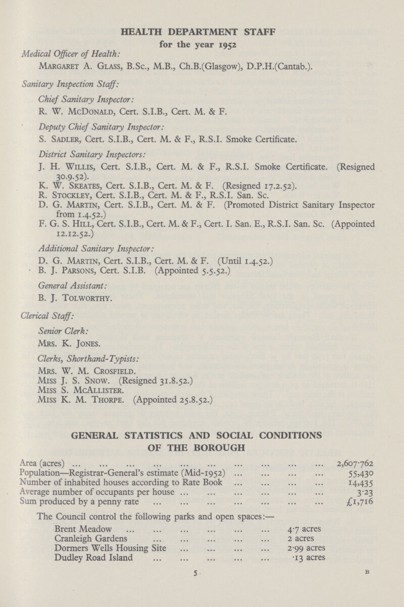 HEALTH DEPARTMENT STAFF for the year 1952 Medical Officer of Health: Margaret A. Glass, B.Sc., M.B., Ch.B.(Glasgow), D.P.H.(Cantab.). Sanitary Inspection Staff: Chief Sanitary Inspector: R. W. McDonald, Cert. S.I.B., Cert. M. & F. Deputy Chief Sanitary Inspector: S. Sadler, Cert. S.I.B., Cert. M. & F., R.S.I. Smoke Certificate. District Sanitary Inspectors: J. H. Willis, Cert. S.I.B., Cert. M. & F., R.S.I. Smoke Certificate. (Resigned 30.9.52). K. W. Skeates, Cert. S.I.B., Cert. M. & F. (Resigned 17.2.52). R. Stockley, Cert. S.I.B., Cert. M. & F., R.S.I. San. Sc. D. G. Martin, Cert. S.I.B., Cert. M. & F. (Promoted District Sanitary Inspector from 1.4.52.) F. G. S. Hill, Cert. S.I.B., Cert. M. & F., Cert. I. San. E., R.S.I. San. Sc. (Appointed 12.12.52.) Additional Sanitary Inspector: D. G. Martin, Cert. S.I.B., Cert. M. & F. (Until 1.4.52.) B. J. Parsons, Cert. S.I.B. (Appointed 5.5.52.) General Assistant: B. J. Tolworthy. Clerical Staff: Senior Clerk: Mrs. K. Jones. Clerks, Shorthand-Typists: Mrs. W. M. Crosfield. Miss J. S. Snow. (Resigned 31.8.52.) Miss S. McAllister. Miss K. M. Thorpe. (Appointed 25.8.52.) GENERAL STATISTICS AND SOCIAL CONDITIONS OF THE BOROUGH Area (acres) 2,607.762 Population—Registrar-General's estimate (Mid-1952) 55,430 Number of inhabited houses according to Rate Book 14,435 Average number of occupants per house 3.23 Sum produced by a penny rate £1,716 The Council control the following parks and open spaces:— Brent Meadow 47 acres Cranleigh Gardens 2 acres Dormers Wells Housing Site 2.99 acres Dudley Road Island 13 acres 5