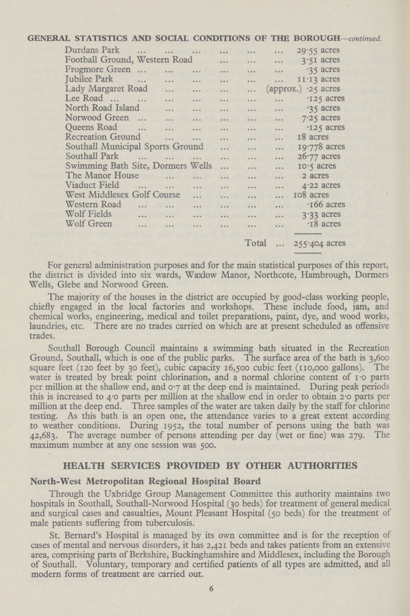 For general administration purposes and for the main statistical purposes of this report, the district is divided into six wards, Waxlow Manor, Northcote, Hambrough, Dormers Wells, Glebe and Norwood Green. The majority of the houses in the district are occupied by good-class working people, chiefly engaged in the local factories and workshops. These include food, jam, and chemical works, engineering, medical and toilet preparations, paint, dye, and wood works, laundries, etc. There are no trades carried on which are at present scheduled as offensive trades. Southall Borough Council maintains a swimming bath situated in the Recreation Ground, Southall, which is one of the public parks. The surface area of the bath is 3,600 square feet (120 feet by 30 feet), cubic capacity 16,500 cubic feet (110,000 gallons). The water is treated by break point chlorination, and a normal chlorine content of i-o parts per million at the shallow end, and 0-7 at the deep end is maintained. During peak periods this is increased to 4-0 parts per million at the shallow end in order to obtain 2-0 parts per million at the deep end. Three samples of the water are taken daily by the staff for chlorine testing. As this bath is an open one, the attendance varies to a great extent according to weather conditions. During 1952, the total number of persons using the bath was 42,683. The average number of persons attending per day (wet or fine) was 279. The maximum number at any one session was 500. HEALTH SERVICES PROVIDED BY OTHER AUTHORITIES North-West Metropolitan Regional Hospital Board Through the Uxbridge Group Management Committee this authority maintains two hospitals in Southall, Southall-Norwood Hospital (30 beds) for treatment of general medical and surgical cases and casualties, Mount Pleasant Hospital (50 beds) for the treatment of male patients suffering from tuberculosis. St. Bernard's Hospital is managed by its own committee and is for the reception of cases of mental and nervous disorders, it has 2,421 beds and takes patients from an extensive area, comprising parts of Berkshire, Buckinghamshire and Middlesex, including the Borough of Southall. Voluntary, temporary and certified patients of all types are admitted, and all modern forms of treatment are carried out. 6 GENERAL STATISTICS AND SOCIAL CONDITIONS OF THE BOROUGH—continued. Durdans Park 29.55 acres Football Ground, Western Road 3.51 acres Frogmore Green .35 acres Jubilee Park 11.13 acres Lady Margaret Road (approx.) .25 acres Lee Road 1.25 acres North Road Island .35 acres Norwood Green 7.25 acres Queens Road .125 acres Recreation Ground 18 acres Southall Municipal Sports Ground 19.778 acres Southall Park 26.77 acres Swimming Bath Site, Dormers Wells 10.5 acres The Manor House 2 acres Viaduct Field 4.22 acres West Middlesex Golf Course 108 acres Western Road .166 acres Wolf Fields 3.33 acres Wolf Green .18 acres Total 255.404 acres