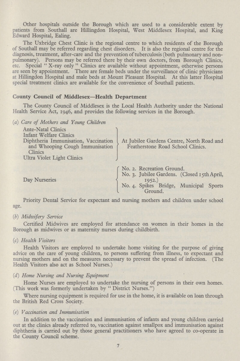 Other hospitals outside the Borough which are used to a considerable extent by patients from Southall are Hillingdon Hospital, West Middlesex Hospital, and King Edward Hospital, Ealing. The Uxbridge Chest Clinic is the regional centre to which residents of the Borough of Southall may be referred regarding chest disorders. It is also the regional centre for the diagnosis, treatment, after-care and the prevention of tuberculosis (both pulmonary and non pulmonary). Persons may be referred there by their own doctors, from Borough Clinics, etc. Special X-ray only Clinics are available without appointment, otherwise persons are seen by appointment. There are female beds under the surveillance of clinic physicians at Hillingdon Hospital and male beds at Mount Pleasant Hospital. At this latter Hospital special treatment clinics are available for the convenience of Southall patients. County Council of Middlesex—Health Department The County Council of Middlesex is the Local Health Authority under the National Health Service Act, 1946, and provides the following services in the Borough. (а) Care of Mothers and Young Children Ante-Natal Clinics Infant Welfare Clinics Diphtheria Immunisation, Vaccination At Jubilee Gardens Centre, North Road and and Whooping Cough Immunisation Featherstone Road School Clinics. Clinics Ultra Violet Light Clinics No. 2. Recreation Ground. No. 3. Jubilee Gardens. (Closed 15th April, Day Nurseries 1952.) No. 4. Spikes Bridge, Municipal Sports Ground. Priority Dental Service for expectant and nursing mothers and children under school age. (b) Midwifery Service Certified Midwives are employed for attendance on women in their homes in the Borough as midwives or as maternity nurses during childbirth. (c) Health Visitors Health Visitors are employed to undertake home visiting for the purpose of giving advice on the care of young children, to persons suffering from illness, to expectant and nursing mothers and on the measures necessary to prevent the spread of infection. (The Health Visitors also act as School Nurses.) (d) Home Nursing and Nursing Equipment Home Nurses are employed to undertake the nursing of persons in their own homes. (This work was formerly undertaken by District Nurses.) Where nursing equipment is required for use in the home, it is available on loan through the British Red Cross Society. (e) Vaccination and Immunisation In addition to the vaccination and immunisation of infants and young children carried out at the clinics already referred to, vaccination against smallpox and immunisation against diphtheria is carried out by those general practitioners who have agreed to co-operate in the County Council scheme. 7