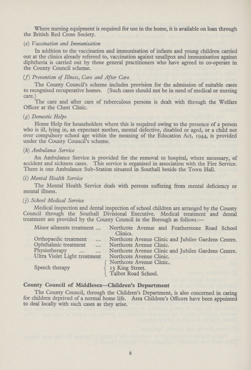 Where nursing equipment is required for use in the home, it is available on loan through the British Red Cross Society. [e) Vaccination and Immunisation In addition to the vaccination and immunisation of infants and young children carried out at the clinics already referred to, vaccination against smallpox and immunisation against diphtheria is carried out by those general practitioners who have agreed to co-operate in the County Council scheme. (/) Prevention of Illness, Care and After Care The County Council's scheme includes provision for the admission of suitable cases to recognised recuperative homes. (Such cases should not be in need of medical or nursing care.) The care and after care of tuberculous persons is dealt with through the Welfare Officer at the Chest Clinic. (g) Domestic Helps Home Help for householders where this is required owing to the presence of a person who is ill, lying in, an expectant mother, mental defective, disabled or aged, or a child not over compulsory school age within the meaning of the Education Act, 1944, is provided under the County Council's scheme. ([h) Ambulance Service An Ambulance Service is provided for the removal to hospital, where necessary, of accident and sickness cases. This service is organised in association with the Fire Service. There is one Ambulance Sub-Station situated in Southall beside the Town Hall. (i) Mental Health Service The Mental Health Service deals with persons suffering from mental deficiency or mental illness. (/) School Medical Service Medical inspection and dental inspection of school children are arranged by the County Council through the Southall Divisional Executive. Medical treatment and dental treatment are provided by the County Council in the Borough as follows:— Minor ailments treatment Northcote Avenue and Featherstone Road School Clinics. Orthopaedic treatment Northcote Avenue Clinic and Jubilee Gardens Centre. Ophthalmic treatment Northcote Avenue Clinic. Physiotherapy Northcote Avenue Clinic and Jubilee Gardens Centre. Ultra Violet Light treatment Northcote Avenue Clinic. Northcote Avenue Clinic. 13 King Street. Talbot Road School. County Council of Middlesex—Children's Department The County Council, through the Children's Department, is also concerned in caring for children deprived of a normal home life. Area Children's Officers have been appointed to deal locally with such cases as they arise. 8