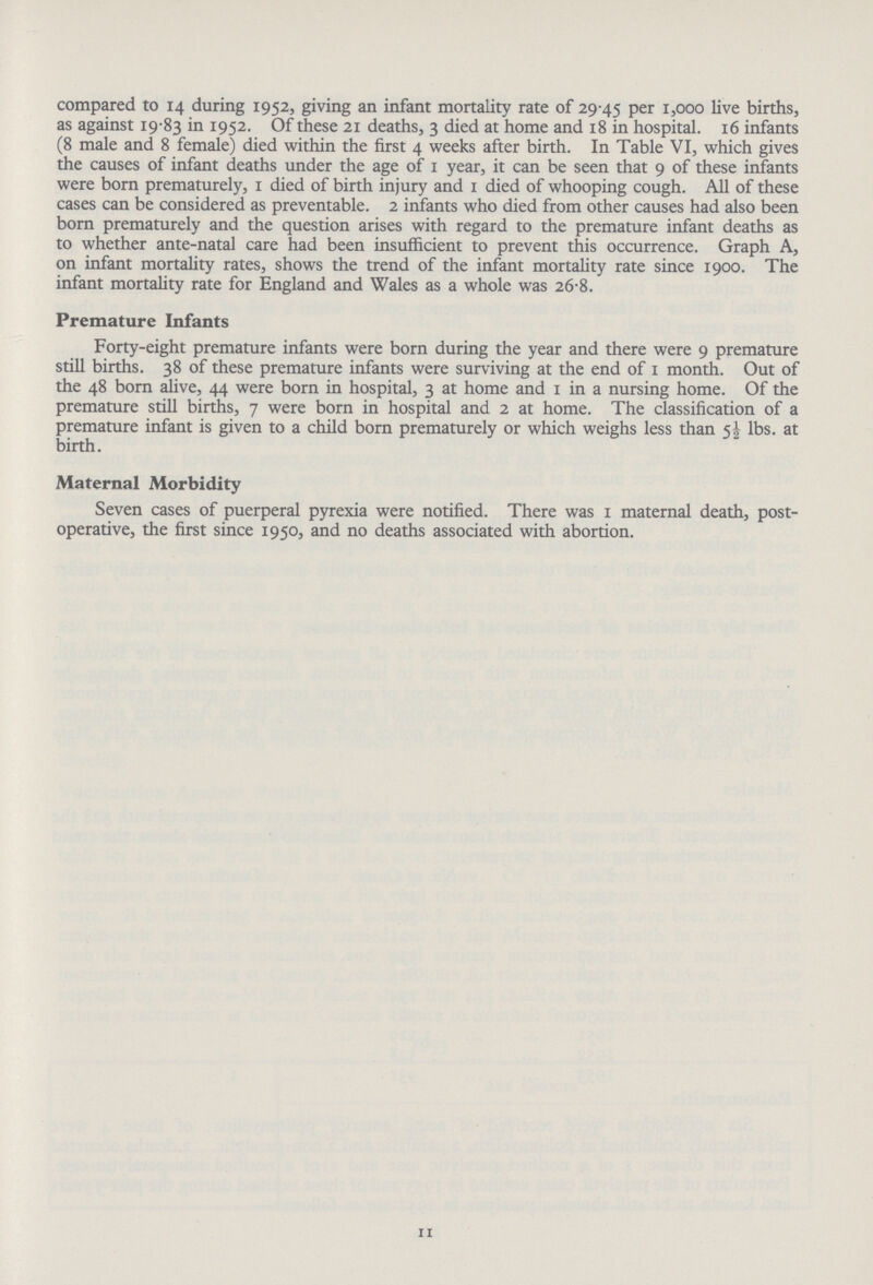 compared to 14 during 1952, giving an infant mortality rate of 29.45 Per 1,000 live births, as against 19.83 in 1952. Of these 21 deaths, 3 died at home and 18 in hospital. 16 infants (8 male and 8 female) died within the first 4 weeks after birth. In Table VI, which gives the causes of infant deaths under the age of 1 year, it can be seen that 9 of these infants were born prematurely, 1 died of birth injury and 1 died of whooping cough. All of these cases can be considered as preventable. 2 infants who died from other causes had also been born prematurely and the question arises with regard to the premature infant deaths as to whether ante-natal care had been insufficient to prevent this occurrence. Graph A, on infant mortality rates, shows the trend of the infant mortality rate since 1900. The infant mortality rate for England and Wales as a whole was 26.8. Premature Infants Forty-eight premature infants were born during the year and there were 9 premature still births. 38 of these premature infants were surviving at the end of 1 month. Out of the 48 born alive, 44 were born in hospital, 3 at home and 1 in a nursing home. Of the premature still births, 7 were born in hospital and 2 at home. The classification of a premature infant is given to a child born prematurely or which weighs less than 5½ lbs. at birth. Maternal Morbidity Seven cases of puerperal pyrexia were notified. There was 1 maternal death, post operative, the first since 1950, and no deaths associated with abortion. 11