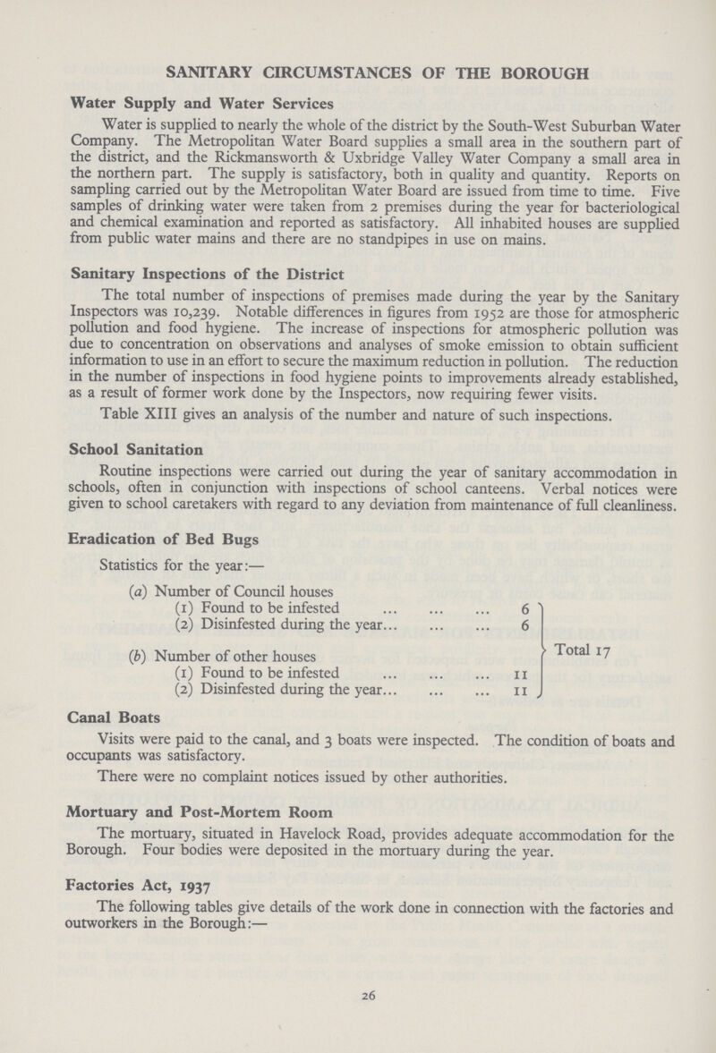 SANITARY CIRCUMSTANCES OF THE BOROUGH Water Supply and Water Services Water is supplied to nearly the whole of the district by the South-West Suburban Water Company. The Metropolitan Water Board supplies a small area in the southern part of the district, and the Rickmansworth & Uxbridge Valley Water Company a small area in the northern part. The supply is satisfactory, both in quality and quantity. Reports on sampling carried out by the Metropolitan Water Board are issued from time to time. Five samples of drinking water were taken from 2 premises during the year for bacteriological and chemical examination and reported as satisfactory. All inhabited houses are supplied from public water mains and there are no standpipes in use on mains. Sanitary Inspections of the District The total number of inspections of premises made during the year by the Sanitary Inspectors was 10,239. Notable differences in figures from 1952 are those for atmospheric pollution and food hygiene. The increase of inspections for atmospheric pollution was due to concentration on observations and analyses of smoke emission to obtain sufficient information to use in an effort to secure the maximum reduction in pollution. The reduction in the number of inspections in food hygiene points to improvements already established, as a result of former work done by the Inspectors, now requiring fewer visits. Table XIII gives an analysis of the number and nature of such inspections. School Sanitation Routine inspections were carried out during the year of sanitary accommodation in schools, often in conjunction with inspections of school canteens. Verbal notices were given to school caretakers with regard to any deviation from maintenance of full cleanliness. Eradication of Bed Bugs Statistics for the year:— (1a) Number of Council houses (1) Found to be infested 6 (2) Disinfested during the year 6 (b) Number of other houses Total 17 (1) Found to be infested 11 (2) Disinfested during the year 11 Canal Boats Visits were paid to the canal, and 3 boats were inspected. The condition of boats and occupants was satisfactory. There were no complaint notices issued by other authorities. Mortuary and Post-Mortem Room The mortuary, situated in Havelock Road, provides adequate accommodation for the Borough. Four bodies were deposited in the mortuary during the year. Factories Act, 1937 The following tables give details of the work done in connection with the factories and outworkers in the Borough:— 26