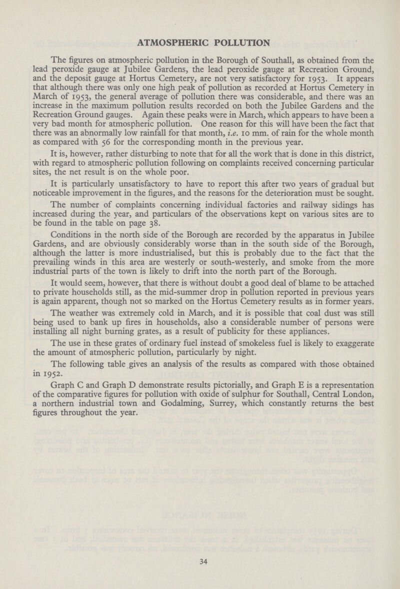 ATMOSPHERIC POLLUTION The figures on atmospheric pollution in the Borough of Southall, as obtained from the lead peroxide gauge at Jubilee Gardens, the lead peroxide gauge at Recreation Ground, and the deposit gauge at Hortus Cemetery, are not very satisfactory for 1953. It appears that although there was only one high peak of pollution as recorded at Hortus Cemetery in March of 1953, the general average of pollution there was considerable, and there was an increase in the maximum pollution results recorded on both the Jubilee Gardens and the Recreation Ground gauges. Again these peaks were in March, which appears to have been a very bad month for atmospheric pollution. One reason for this will have been the fact that there was an abnormally low rainfall for that month, i.e. 10 mm. of rain for the whole month as compared with 56 for the corresponding month in the previous year. It is, however, rather disturbing to note that for all the work that is done in this district, with regard to atmospheric pollution following on complaints received concerning particular sites, the net result is on the whole poor. It is particularly unsatisfactory to have to report this after two years of gradual but noticeable improvement in the figures, and the reasons for the deterioration must be sought. The number of complaints concerning individual factories and railway sidings has increased during the year, and particulars of the observations kept on various sites are to be found in the table on page 38. Conditions in the north side of the Borough are recorded by the apparatus in Jubilee Gardens, and are obviously considerably worse than in the south side of the Borough, although the latter is more industrialised, but this is probably due to the fact that the prevailing winds in this area are westerly or south-westerly, and smoke from the more industrial parts of the town is likely to drift into the north part of the Borough. It would seem, however, that there is without doubt a good deal of blame to be attached to private households still, as the mid-summer drop in pollution reported in previous years is again apparent, though not so marked on the Hortus Cemetery results as in former years. The weather was extremely cold in March, and it is possible that coal dust was still being used to bank up fires in households, also a considerable number of persons were installing all night burning grates, as a result of publicity for these appliances. The use in these grates of ordinary fuel instead of smokeless fuel is likely to exaggerate the amount of atmospheric pollution, particularly by night. The following table gives an analysis of the results as compared with those obtained in 1952. Graph C and Graph D demonstrate results pictorially, and Graph E is a representation of the comparative figures for pollution with oxide of sulphur for Southall, Central London, a northern industrial town and Godalming, Surrey, which constandy returns the best figures throughout the year. 34