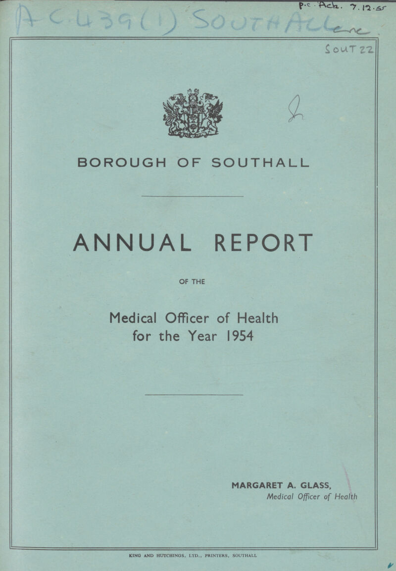 Pc??? 7.12.??? A C 439 (1) South All Sout 22 BOROUGH OF SOUTHALL ANNUAL REPORT OF THE Medical Officer of Health for the Year 1954 MARGARET A. GLASS, Medical Officer of Health KING AND HUTCHINOS. LTD., PRINTERS, SOUTHALL