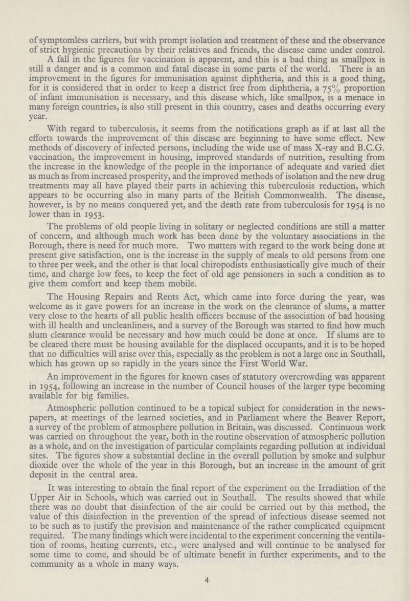 of symptomless carriers, but with prompt isolation and treatment of these and the observance of strict hygienic precautions by their relatives and friends, the disease came under control. A fall in the figures for vaccination is apparent, and this is a bad thing as smallpox is still a danger and is a common and fatal disease in some parts of the world. There is an improvement in the figures for immunisation against diphtheria, and this is a good thing, for it is considered that in order to keep a district free from diphtheria, a 75% proportion of infant immunisation is necessary, and this disease which, like smallpox, is a menace in many foreign countries, is also still present in this country, cases and deaths occurring every year. With regard to tuberculosis, it seems from the notifications graph as if at last all the efforts towards the improvement of this disease are beginning to have some effect. New methods of discovery of infected persons, including the wide use of mass X-ray and B.C.G. vaccination, the improvement in housing, improved standards of nutrition, resulting from the increase in the knowledge of the people in the importance of adequate and varied diet as much as from increased prosperity, and the improved methods of isolation and the new drug treatments may all have played their parts in achieving this tuberculosis reduction, which appears to be occurring also in many parts of the British Commonwealth. The disease, however, is by no means conquered yet, and the death rate from tuberculosis for 1954 is no lower than in 1953. The problems of old people living in solitary or neglected conditions are still a matter of concern, and although much work has been done by the voluntary associations in the Borough, there is need for much more. Two matters with regard to the work being done at present give satisfaction, one is the increase in the supply of meals to old persons from one to three per week, and the other is that local chiropodists enthusiastically give much of their time, and charge low fees, to keep the feet of old age pensioners in such a condition as to give them comfort and keep them mobile. The Housing Repairs and Rents Act, which came into force during the year, was welcome as it gave powers for an increase in the work on the clearance of slums, a matter very close to the hearts of all public health officers because of the association of bad housing with ill health and uncleanliness, and a survey of the Borough was started to find how much slum clearance would be necessary and how much could be done at once. If slums are to be cleared there must be housing available for the displaced occupants, and it is to be hoped that no difficulties will arise over this, especially as the problem is not a large one in Southall, which has grown up so rapidly in the years since the First World War. An improvement in the figures for known cases of statutory overcrowding was apparent in 1954, following an increase in the number of Council houses of the larger type becoming available for big families. Atmospheric pollution continued to be a topical subject for consideration in the news papers, at meetings of the learned societies, and in Parliament where the Beaver Report, a survey of the problem of atmosphere pollution in Britain, was discussed. Continuous work was carried on throughout the year, both in the routine observation of atmospheric pollution as a whole, and on the investigation of particular complaints regarding pollution at individual sites. The figures show a substantial decline in the overall pollution by smoke and sulphur dioxide over the whole of the year in this Borough, but an increase in the amount of grit deposit in the central area. It was interesting to obtain the final report of the experiment on the Irradiation of the Upper Air in Schools, which was carried out in Southall. The results showed that while there was no doubt that disinfection of the air could be carried out by this method, the value of this disinfection in the prevention of the spread of infectious disease seemed not to be such as to justify the provision and maintenance of the rather complicated equipment required. The many findings which were incidental to the experiment concerning the ventila tion of rooms, heating currents, etc., were analysed and will continue to be analysed for some time to come, and should be of ultimate benefit in further experiments, and to the community as a whole in many ways. 4