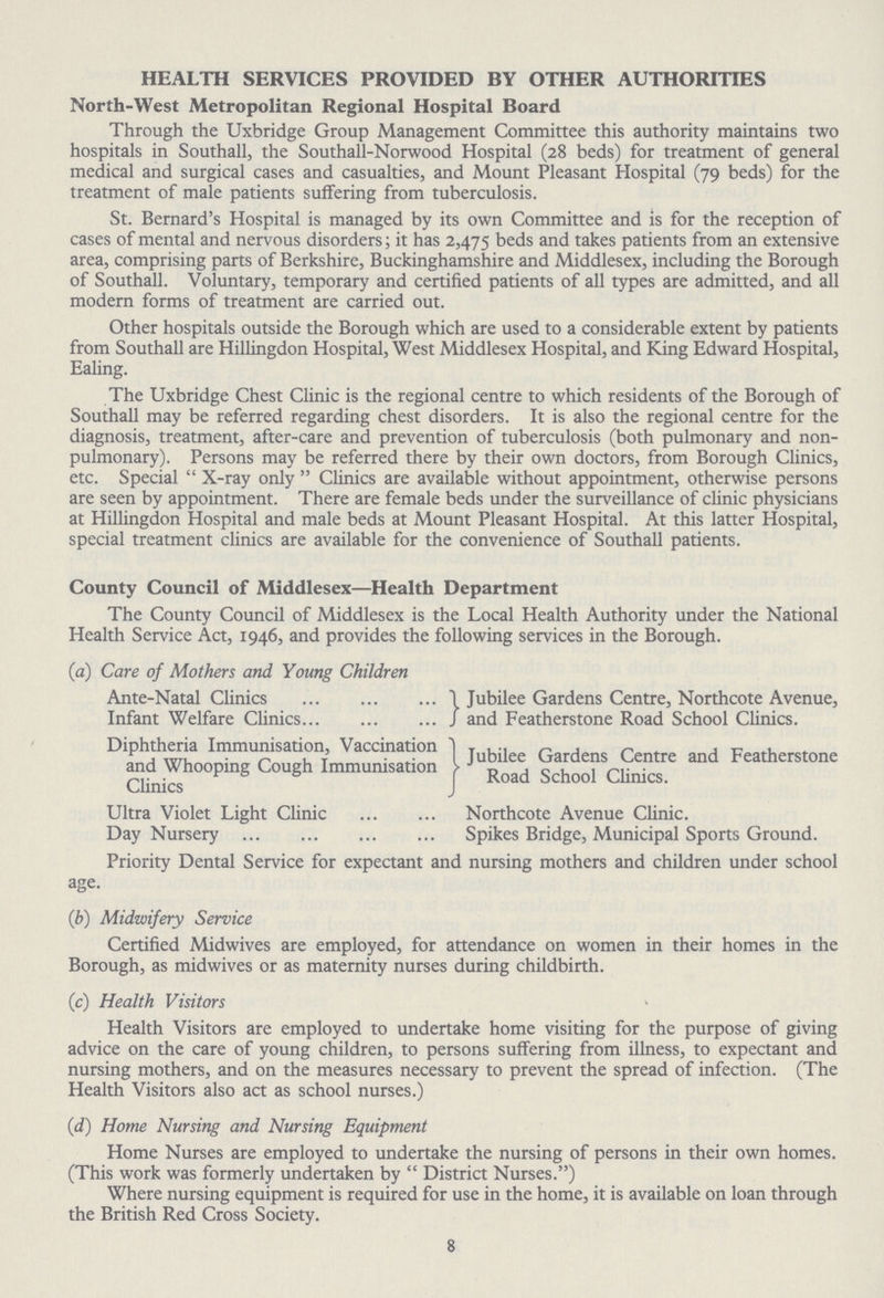 HEALTH SERVICES PROVIDED BY OTHER AUTHORITIES North-West Metropolitan Regional Hospital Board Through the Uxbridge Group Management Committee this authority maintains two hospitals in Southall, the Southall-Norwood Hospital (28 beds) for treatment of general medical and surgical cases and casualties, and Mount Pleasant Hospital (79 beds) for the treatment of male patients suffering from tuberculosis. St. Bernard's Hospital is managed by its own Committee and is for the reception of cases of mental and nervous disorders; it has 2,475 beds and takes patients from an extensive area, comprising parts of Berkshire, Buckinghamshire and Middlesex, including the Borough of Southall. Voluntary, temporary and certified patients of all types are admitted, and all modern forms of treatment are carried out. Other hospitals outside the Borough which are used to a considerable extent by patients from Southall are Hillingdon Hospital, West Middlesex Hospital, and King Edward Hospital, Ealing. The Uxbridge Chest Clinic is the regional centre to which residents of the Borough of Southall may be referred regarding chest disorders. It is also the regional centre for the diagnosis, treatment, after-care and prevention of tuberculosis (both pulmonary and non pulmonary). Persons may be referred there by their own doctors, from Borough Clinics, etc. Special X-ray only Clinics are available without appointment, otherwise persons are seen by appointment. There are female beds under the surveillance of clinic physicians at Hillingdon Hospital and male beds at Mount Pleasant Hospital. At this latter Hospital, special treatment clinics are available for the convenience of Southall patients. County Council of Middlesex—Health Department The County Council of Middlesex is the Local Health Authority under the National Health Service Act, 1946, and provides the following services in the Borough. (a) Care of Mothers and Young Children Ante-Natal Clinics Jubilee Gardens Centre, Northcote Avenue, Infant Welfare Clinics and Featherstone Road School Clinics. Diphtheria Immunisation, Vaccination Jubilee Gardens Centre and Featherstone and Whooping Cough Immunisation Road School Clinics Clinics Ultra Violet Light Clinic Northcote Avenue Clinic. Day Nursery Spikes Bridge, Municipal Sports Ground. Priority Dental Service for expectant and nursing mothers and children under school age. (b) Midwifery Service Certified Midwives are employed, for attendance on women in their homes in the Borough, as midwives or as maternity nurses during childbirth. (c) Health Visitors Health Visitors are employed to undertake home visiting for the purpose of giving advice on the care of young children, to persons suffering from illness, to expectant and nursing mothers, and on the measures necessary to prevent the spread of infection. (The Health Visitors also act as school nurses.) (d) Home Nursing and Nursing Equipment Home Nurses are employed to undertake the nursing of persons in their own homes. (This work was formerly undertaken by District Nurses.) Where nursing equipment is required for use in the home, it is available on loan through the British Red Cross Society. 8