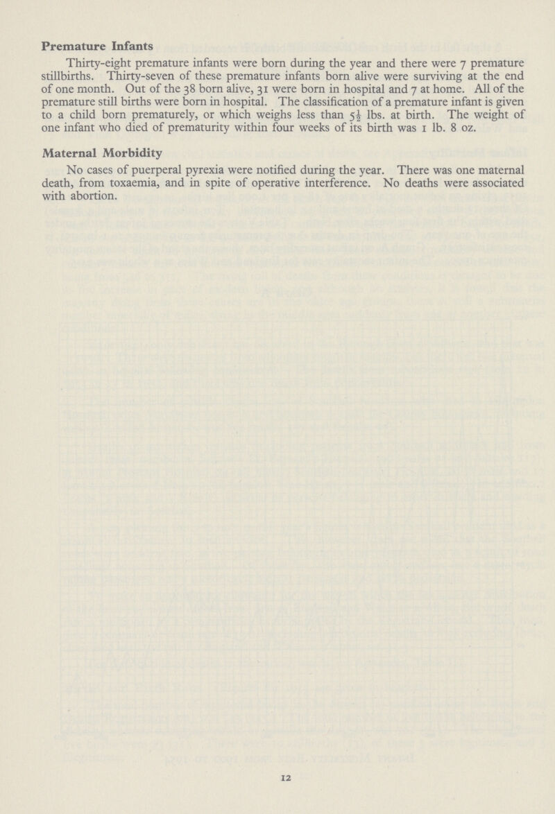 Premature Infants Thirty-eight premature infants were born during the year and there were 7 premature stillbirths. Thirty-seven of these premature infants born alive were surviving at the end of one month. Out of the 38 born alive, 31 were born in hospital and 7 at home. All of the premature still births were born in hospital. The classification of a premature infant is given to a child born prematurely, or which weighs less than 5½ lbs. at birth. The weight of one infant who died of prematurity within four weeks of its birth was 1 lb. 8 oz. Maternal Morbidity No cases of puerperal pyrexia were notified during the year. There was one maternal death, from toxaemia, and in spite of operative interference. No deaths were associated with abortion. 12