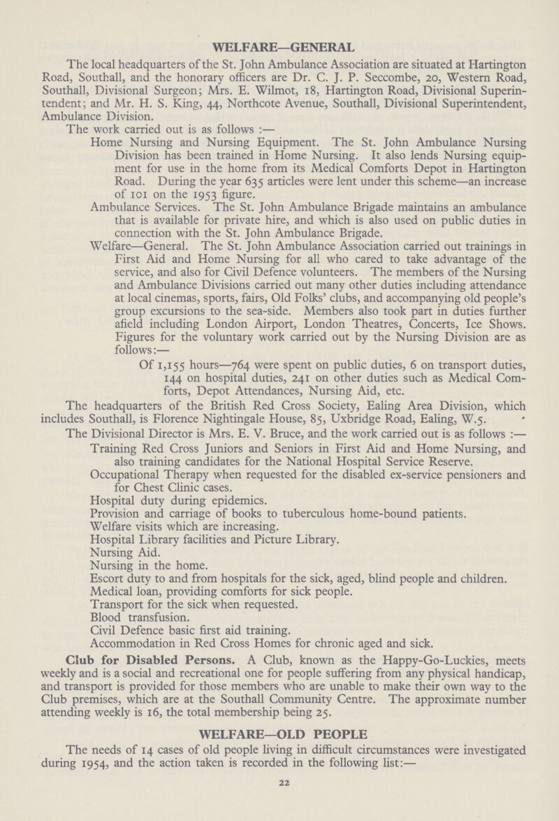 WELFARE—GENERAL The local headquarters of the St. John Ambulance Association are situated at Hartington Road, Southall, and the honorary officers are Dr. C. J. P. Seccombe, 20, Western Road, Southall, Divisional Surgeon; Mrs. E. Wilmot, 18, Hartington Road, Divisional Superin tendent; and Mr. H. S. King, 44, Northcote Avenue, Southall, Divisional Superintendent, Ambulance Division. The work carried out is as follows :— Home Nursing and Nursing Equipment. The St. John Ambulance Nursing Division has been trained in Home Nursing. It also lends Nursing equip ment for use in the home from its Medical Comforts Depot in Hartington Road. During the year 635 articles were lent under this scheme—an increase of 101 on the 1953 figure. Ambulance Services. The St. John Ambulance Brigade maintains an ambulance that is available for private hire, and which is also used on public duties in connection with the St. John Ambulance Brigade. Welfare—General. The St. John Ambulance Association carried out trainings in First Aid and Home Nursing for all who cared to take advantage of the service, and also for Civil Defence volunteers. The members of the Nursing and Ambulance Divisions carried out many other duties including attendance at local cinemas, sports, fairs, Old Folks' clubs, and accompanying old people's group excursions to the sea-side. Members also took part in duties further afield including London Airport, London Theatres, Concerts, Ice Shows. Figures for the voluntary work carried out by the Nursing Division are as follows:— Of 1,155 hours—764 were spent on public duties, 6 on transport duties, 144 on hospital duties, 241 on other duties such as Medical Com forts, Depot Attendances, Nursing Aid, etc. The headquarters of the British Red Cross Society, Ealing Area Division, which includes Southall, is Florence Nightingale House, 85, Uxbridge Road, Ealing, W.5. The Divisional Director is Mrs. E. V. Bruce, and the work carried out is as follows:— Training Red Cross Juniors and Seniors in First Aid and Home Nursing, and also training candidates for the National Hospital Service Reserve. Occupational Therapy when requested for the disabled ex-service pensioners and for Chest Clinic cases. Hospital duty during epidemics. Provision and carriage of books to tuberculous home-bound patients. Welfare visits which are increasing. Hospital Library facilities and Picture Library. Nursing Aid. Nursing in the home. Escort duty to and from hospitals for the sick, aged, blind people and children. Medical loan, providing comforts for sick people. Transport for the sick when requested. Blood transfusion. Civil Defence basic first aid training. Accommodation in Red Cross Homes for chronic aged and sick. Club for Disabled Persons. A Club, known as the Happy-Go-Luckies, meets weekly and is a social and recreational one for people suffering from any physical handicap, and transport is provided for those members who are unable to make their own way to the Club premises, which are at the Southall Community Centre. The approximate number attending weekly is 16, the total membership being 25. WELFARE—OLD PEOPLE The needs of 14 cases of old people living in difficult circumstances were investigated during 1954, and the action taken is recorded in the following list:— 22