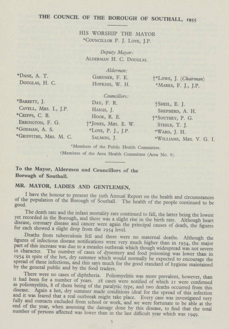 THE COUNCIL OF THE BOROUGH OF SOUTHALL, 1955 HIS WORSHIP THE MAYOR *Councillor P. J. Love, J.P. Deputy Mayor: Alderman H. C. Douglas. Aldermen: *Dane, A. T. Gardner, F. E. †*LowE, J. (Chairman) Douglas, H. C. Hopkins, W. H. *Marks, F. J., J.P. Councillors: *Barrett, J. Day, F. R. †Sheil, E. J. Cavell, Mrs. I., J.P. Haigh, J. Shepherd, A. H. *Cripps, C. B. Hook, R. E. †*Southey, P. G. Errington, F. G. †*Jones, Mrs. E. W. Steele, T. J. *Godman, A. S. *Love, P. J., J.P. *Ward, J. H. *Griffiths, Mrs. M. C. Salmon, J. *Williams, Mrs. V. G. I. *Members of the Public Health Committee. †Members of the Area Health Committee (Area No. 9). To the Mayor, Aldermen and Councillors of the Borough of Southall. MR. MAYOR, LADIES AND GENTLEMEN, I have the honour to present the 59th Annual Report on the health and circumstances of the population of the Borough of Southall. The health of the people continued to be good. The death rate and the infant mortality rate continued to fall, the latter being the lowest yet recorded in the Borough, and there was a slight rise in the birth rate. Although heart disease, coronary disease and cancer were again the principal causes of death, the figures for each showed a slight drop from the 1954 level. Deaths from tuberculosis fell and there were no maternal deaths. Although the figures of infectious disease notifications were very much higher than in 1954, the major part of this increase was due to a measles outbreak which though widespread was not severe in character. The number of cases of dysentery and food poisoning was lower than in 1954 in spite of the hot, dry summer which would normally be expected to encourage the spread of these infections, and this says much for the good standard of hygiene maintained by the general public and by the food traders. There were no cases of diphtheria. Poliomyelitis was more prevalent, however, than it had been for a number of years. 28 cases were notified of which 21 were confirmed as poliomyelitis, 8 of them being of the paralytic type, and two deaths occurred from this disease. Again a hot, dry summer made conditions ideal for the spread of this infection and it was feared that a real outbreak might take place. Every case was investigated very fully and contacts excluded from school or work, and we were fortunate to be able at the end of the year, when assessing the damage done by this disease, to find that the total number of persons affected was lower than in the last difficult year which was 1949. 3