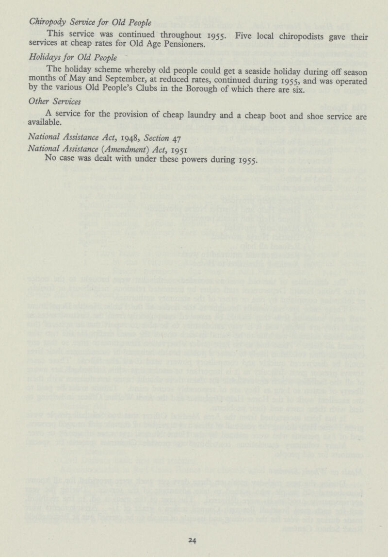 Chiropody Service for Old People This service was continued throughout 1955. Five local chiropodists gave their services at cheap rates for Old Age Pensioners. Holidays for Old People The holiday scheme whereby old people could get a seaside holiday during off season months of May and September, at reduced rates, continued during 1955, and was operated by the various Old People's Clubs in the Borough of which there are six. Other Services A service for the provision of cheap laundry and a cheap boot and shoe service are available. National Assistance Act, 1948, Section 47 National Assistance (Amendment) Act, 1951 No case was dealt with under these powers during 1955. 24