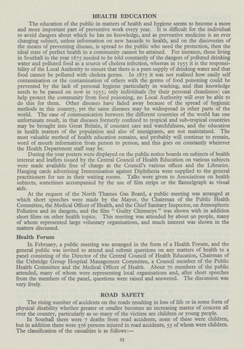 HEALTH EDUCATION The education of the public in matters of health and hygiene seems to become a more and more important part of preventive work every year. It is difficult for the individual to avoid dangers about which he has no knowledge, and as preventive medicine is an ever changing subject, unless information on new hazards to health, and on the discoveries of the means of preventing disease, is spread to the public who need the protection, then the ideal state of perfect health in a community cannot be attained. For instance, those living in Southall in the year 1875 needed to be told constantly of the dangers of polluted drinking water and polluted food as a source of cholera infection, whereas in 1955 it is the responsi bility of the Local Authority to ensure that there is a pure supply of drinking water and that food cannot be polluted with cholera germs. In 1875 it was not realised how easily self contamination or the contamination of others with the germs of food poisoning could be prevented by the lack of personal hygiene particularly in washing, and that knowledge needs to be passed on now in 1955; only individuals (by their personal cleanliness) can help protect the community from food poisoning, no Local Authority will ever be able to do this for them. Other diseases have faded away because of the spread of hygienic methods in this country, yet the same diseases may be widespread in other parts of the world. The ease of communication between the different countries of the world has one unfortunate result, in that diseases formerly confined to tropical and sub-tropical countries may be brought into Great Britain, if constant care and watchfulness, and the education in health matters of the population and also of immigrants, are not maintained. The most valuable method of health education remains, and probably will continue to remain, word of mouth information from person to person, and this goes on constantly wherever the Health Department staff may be. During the year posters were displayed on the public notice boards on subjects of health interest and leaflets issued by the Central Council of Health Education on various subjects were made available free of charge at the Council's various offices and the Libraries. Hanging cards advertising Immunisation against Diphtheria were supplied to the general practitioners for use in their waiting rooms. Talks were given to Associations on health subjects, sometimes accompanied by the use of film strips or the flannelgraph as visual aids. At the request of the North Thames Gas Board, a public meeting was arranged at which short speeches were made by the Mayor, the Chairman of the Public Health Committee, the Medical Officer of Health, and the Chief Sanitary Inspector, on Atmospheric Pollution and its dangers, and the film  Guilty Chimneys  was shown with in addition short films on other health topics. This meeting was attended by about 90 people, many of whom represented large voluntary organisations, and much interest was shown in the matters discussed. Health Forum In February, a public meeting was arranged in the form of a Health Forum, and the general public was invited to attend and submit questions on any matters of health to a panel consisting of the Director of the Central Council of Health Education, Chairman of the Uxbridge Group Hospital Management Committee, a Council member of the Public Health Committee and the Medical Officer of Health. About 70 members of the public attended, many of whom were representing local organisations and, after short speeches from the members of the panel, questions were raised and answered. The discussion was very lively. ROAD SAFETY The rising number of accidents on the roads resulting in loss of life or in some form of physical disability whether greater or smaller becomes an increasing matter of concern all over the country, particularly as so many of the victims are children or young people. In Southall there were 7 deaths from road accidents, none of these were children, but in addition there were 356 persons injured in road accidents, 55 of whom were children. The classification of the casualties is as follows:— 25