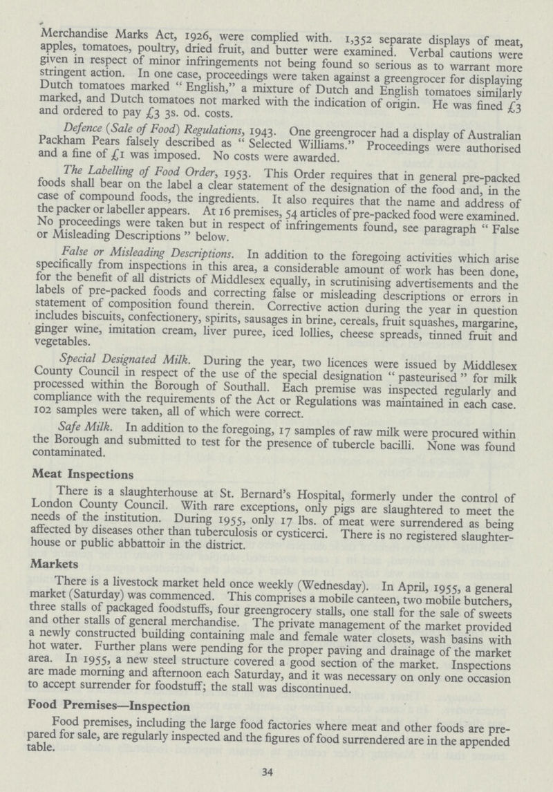 Merchandise Marks Act, 1926, were complied with. 1,352 separate displays of meat, apples, tomatoes, poultry, dried fruit, and butter were examined. Verbal cautions were given in respect of minor infringements not being found so serious as to warrant more stringent action. In one case, proceedings were taken against a greengrocer for displaying Dutch tomatoes marked  English, a mixture of Dutch and English tomatoes similarly marked, and Dutch tomatoes not marked with the indication of origin. He was fined £3 and ordered to pay £3 3s. od. costs. Defence (Sale of Food) Regulations, 1943. One greengrocer had a display of Australian Packham Pears falsely described as  Selected Williams. Proceedings were authorised and a fine of £1 was imposed. No costs were awarded. The Labelling of Food Order, 1953. This Order requires that in general pre-packed foods shall bear on the label a clear statement of the designation of the food and, in the case of compound foods, the ingredients. It also requires that the name and address of the packer or labeller appears. At 16 premises, 54 articles of pre-packed food were examined. No proceedings were taken but in respect of infringements found, see paragraph  False or Misleading Descriptions  below. False or Misleading Descriptions. In addition to the foregoing activities which arise specifically from inspections in this area, a considerable amount of work has been done, for the benefit of all districts of Middlesex equally, in scrutinising advertisements and the labels of pre-packed foods and correcting false or misleading descriptions or errors in statement of composition found therein. Corrective action during the year in question includes biscuits, confectionery, spirits, sausages in brine, cereals, fruit squashes, margarine, ginger wine, imitation cream, liver puree, iced lollies, cheese spreads, tinned fruit and vegetables. Special Designated Milk. During the year, two licences were issued by Middlesex County Council in respect of the use of the special designation  pasteurised  for milk processed within the Borough of Southall. Each premise was inspected regularly and compliance with the requirements of the Act or Regulations was maintained in each case. 102 samples were taken, all of which were correct. Safe Milk. In addition to the foregoing, 17 samples of raw milk were procured within the Borough and submitted to test for the presence of tubercle bacilli. None was found contaminated. Meat Inspections There is a slaughterhouse at St. Bernard's Hospital, formerly under the control of London County Council. With rare exceptions, only pigs are slaughtered to meet the needs of the institution. During 1955, only 17 lbs. of meat were surrendered as being affected by diseases other than tuberculosis or cysticerci. There is no registered slaughter house or public abbattoir in the district. Markets There is a livestock market held once weekly (Wednesday). In April, 1955, a general market (Saturday) was commenced. This comprises a mobile canteen, two mobile butchers, three stalls of packaged foodstuffs, four greengrocery stalls, one stall for the sale of sweets and other stalls of general merchandise. The private management of the market provided a newly constructed building containing male and female water closets, wash basins with hot water. Further plans were pending for the proper paving and drainage of the market area. In 1955, a new steel structure covered a good section of the market. Inspections are made morning and afternoon each Saturday, and it was necessary on only one occasion to accept surrender for foodstuff; the stall was discontinued. Food Premises—Inspection Food premises, including the large food factories where meat and other foods are pre pared for sale, are regularly inspected and the figures of food surrendered are in the appended table. 34