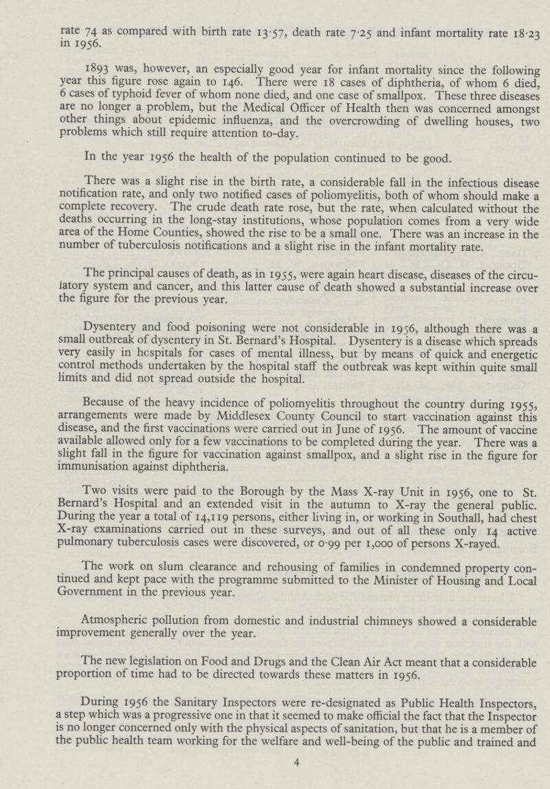 rate 74 as compared with birth rate 13.57, death rate 7.25 and infant mortality rate 18.23 in 1956. 1893 was, however, an especially good year for infant mortality since the following year this figure rose again to 146. There were 18 cases of diphtheria, of whom 6 died, 6 cases of typhoid fever of whom none died, and one case of smallpox. These three diseases are no longer a problem, but the Medical Officer of Health then was concerned amongst other things about epidemic influenza, and the overcrowding of dwelling houses, two problems which still require attention to-day. In the year 1956 the health of the population continued to be good. There was a slight rise in the birth rate, a considerable fall in the infectious disease notification rate, and only two notified cases of poliomyelitis, both of whom should make a complete recovery. The crude death rate rose, but the rate, when calculated without the deaths occurring in the long-stay institutions, whose population comes from a very wide area of the Home Counties, showed the rise to be a small one. There was an increase in the number of tuberculosis notifications and a slight rise in the infant mortality rate. The principal causes of death, as in 1955, were again heart disease, diseases of the circu latory system and cancer, and this latter cause of death showed a substantial increase over the figure for the previous year. Dysentery and food poisoning were not considerable in 1956, although there was a small outbreak of dysentery in St. Bernard's Hospital. Dysentery is a disease which spreads very easily in hospitals for cases of mental illness, but by means of quick and energetic control methods undertaken by the hospital staff the outbreak was kept within quite small limits and did not spread outside the hospital. Because of the heavy incidence of poliomyelitis throughout the country during 1955, arrangements were made by Middlesex County Council to start vaccination against this disease, and the first vaccinations were carried out in June of 1956. The amount of vaccine available allowed only for a few vaccinations to be completed during the year. There was a slight fall in the figure for vaccination against smallpox, and a slight rise in the figure for immunisation against diphtheria. Two visits were paid to the Borough by the Mass X-ray Unit in 1956, one to St. Bernard's Hospital and an extended visit in the autumn to X-ray the general public. During the year a total of 14,119 persons, either living in, or working in Southall, had chest X-ray examinations carried out in these surveys, and out of all these only 14 active pulmonary tuberculosis cases were discovered, or 0 99 per 1,000 of persons X-rayed. The work on slum clearance and rehousing of families in condemned property con tinued and kept pace with the programme submitted to the Minister of Housing and Local Government in the previous year. Atmospheric pollution from domestic and industrial chimneys showed a considerable improvement generally over the year. The new legislation on Food and Drugs and the Clean Air Act meant that a considerable proportion of time had to be directed towards these matters in 1956. During 1956 the Sanitary Inspectors were re-designated as Public Health Inspectors, a step which was a progressive one in that it seemed to make official the fact that the Inspector is no longer concerned only with the physical aspects of sanitation, but that he is a member of the public health team working for the welfare and well-being of the public and trained and 4