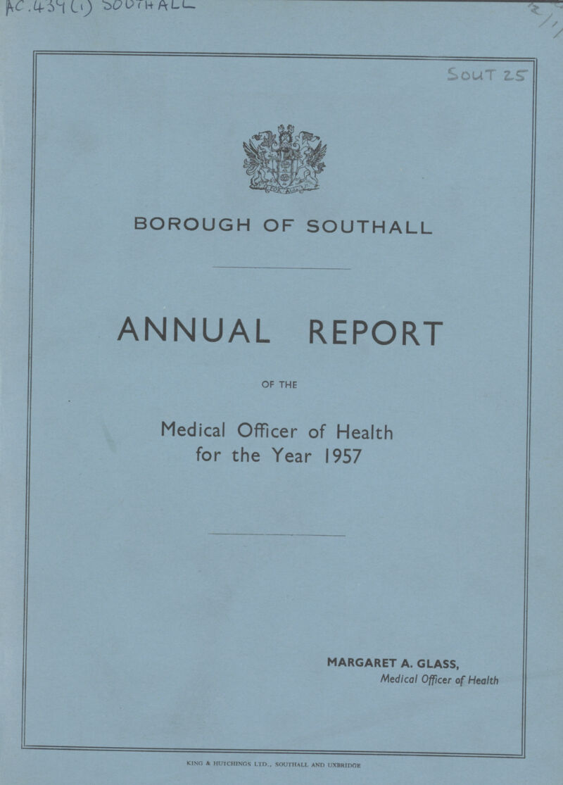 AC. 434(1)SOUTHALL 12/1/ SOUT 25 BOROUGH OF SOUTHALL ANNUAL REPORT OF THE Medical Officer of Health for the Year 1957 MARGARET A. GLASS, Medical Officer of Health KINO & HUTCHINGS LTD., SOUTHALL AND UXBRIDOE