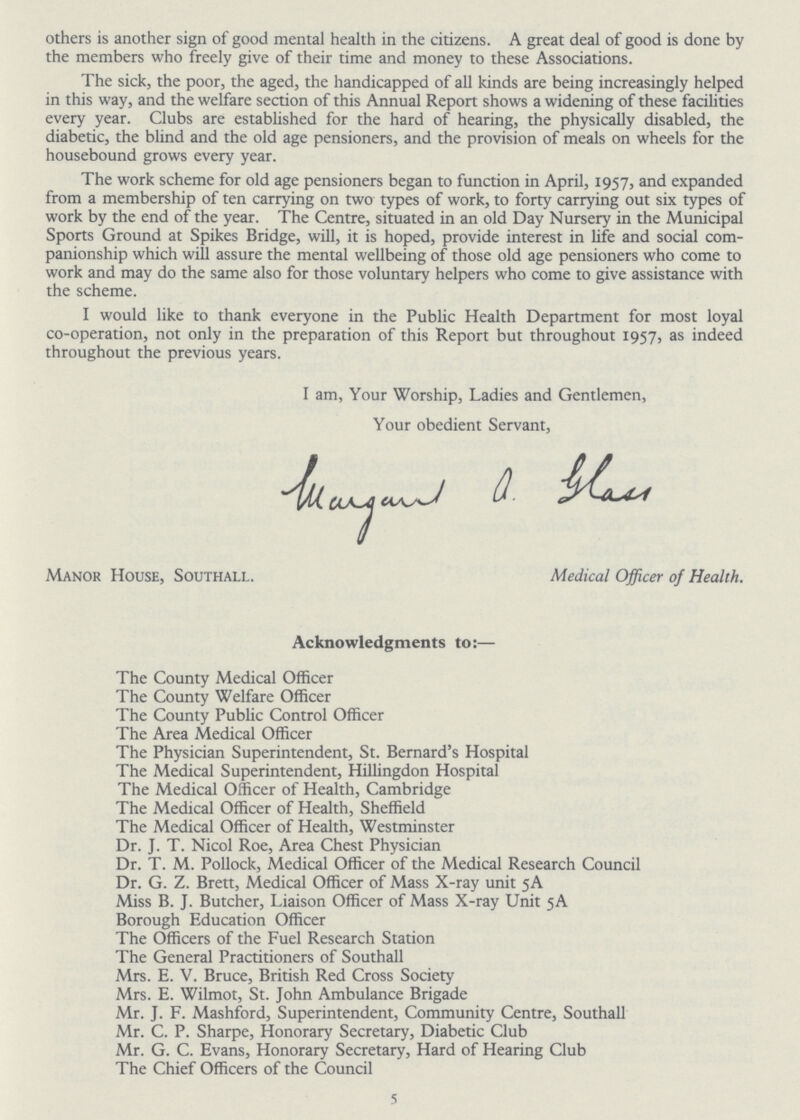 others is another sign of good mental health in the citizens. A great deal of good is done by the members who freely give of their time and money to these Associations. The sick, the poor, the aged, the handicapped of all kinds are being increasingly helped in this way, and the welfare section of this Annual Report shows a widening of these facilities every year. Clubs are established for the hard of hearing, the physically disabled, the diabetic, the blind and the old age pensioners, and the provision of meals on wheels for the housebound grows every year. The work scheme for old age pensioners began to function in April, 1957, and expanded from a membership of ten carrying on two types of work, to forty carrying out six types of work by the end of the year. The Centre, situated in an old Day Nursery in the Municipal Sports Ground at Spikes Bridge, will, it is hoped, provide interest in life and social com panionship which will assure the mental wellbeing of those old age pensioners who come to work and may do the same also for those voluntary helpers who come to give assistance with the scheme. I would like to thank everyone in the Public Health Department for most loyal co-operation, not only in the preparation of this Report but throughout 1957, as indeed throughout the previous years. The County Medical Officer The County Welfare Officer The County Public Control Officer The Area Medical Officer The Physician Superintendent, St. Bernard's Hospital The Medical Superintendent, Hillingdon Hospital The Medical Officer of Health, Cambridge The Medical Officer of Health, Sheffield The Medical Officer of Health, Westminster Dr. J. T. Nicol Roe, Area Chest Physician Dr. T. M. Pollock, Medical Officer of the Medical Research Council Dr. G. Z. Brett, Medical Officer of Mass X-ray unit 5A Miss B. J. Butcher, Liaison Officer of Mass X-ray Unit 5A Borough Education Officer The Officers of the Fuel Research Station The General Practitioners of Southall Mrs. E. V. Bruce, British Red Cross Society Mrs. E. Wilmot, St. John Ambulance Brigade Mr. J. F. Mashford, Superintendent, Community Centre, Southall Mr. C. P. Sharpe, Honorary Secretary, Diabetic Club Mr. G. C. Evans, Honorary Secretary, Hard of Hearing Club The Chief Officers of the Council I am, Your Worship, Ladies and Gentlemen, Your obedient Servant, wargaut a. Glass Manor House, Southall. Medical Officer of Health. Acknowledgments to:— 5