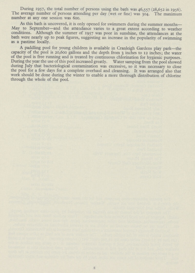 During 1957, the total number of persons using the bath was 46,557 (28,652 in 1956). The average number of persons attending per day (wet or fine) was 304. The maximum number at any one session was 600. As this bath is uncovered, it is only opened for swimmers during the summer months— May to September—and the attendance varies to a great extent according to weather conditions. Although the summer of 1957 was poor in sunshine, the attendances at the bath were nearly up to peak figures, suggesting an increase in the popularity of swimming as a pastime locally. A paddling pool for young children is available in Cranleigh Gardens play park—the capacity of the pool is 20,600 gallons and the depth from 3 inches to 12 inches; the water of the pool is free running and is treated by continuous chlorination for hygienic purposes. During the year the use of this pool increased greatly. Water samping from the pool showed during July that bacteriological contamination was excessive, so it was necessary to close the pool for a few days for a complete overhaul and cleansing. It was arranged also that work should be done during the winter to enable a more thorough distribution of chlorine through the whole of the pool. 8