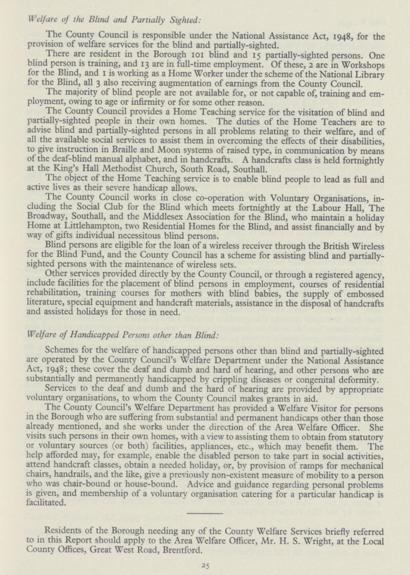 Welfare of the Blind and Partially Sighted: The County Council is responsible under the National Assistance Act, 1948, for the provision of welfare services for the blind and partially-sighted. There are resident in the Borough 101 blind and 15 partially-sighted persons. One blind person is training, and 13 are in full-time employment. Of these, 2 are in Workshops for the Blind, and 1 is working as a Home Worker under the scheme of the National Library for the Blind, all 3 also receiving augmentation of earnings from the County Council. The majority of blind people are not available for, or not capable of, training and em ployment, owing to age or infirmity or for some other reason. The County Council provides a Home Teaching service for the visitation of blind and partially-sighted people in their own homes. The duties of the Home Teachers are to advise blind and partially-sighted persons in all problems relating to their welfare, and of all the available social services to assist them in overcoming the effects of their disabilities, to give instruction in Braille and Moon systems of raised type, in communication by means of the deaf-blind manual alphabet, and in handcrafts. A handcrafts class is held fortnightly at the King's Hall Methodist Church, South Road, Southall. The object of the Home Teaching service is to enable blind people to lead as full and active lives as their severe handicap allows. The County Council works in close co-operation with Voluntary Organisations, in cluding the Social Club for the Blind which meets fortnightly at the Labour Hall, The Broadway, Southall, and the Middlesex Association for the Blind, who maintain a holiday Home at Littlehampton, two Residential Homes for the Blind, and assist financially and by way of gifts individual necessitous blind persons. Blind persons are eligible for the loan of a wireless receiver through the British Wireless for the Blind Fund, and the County Council has a scheme for assisting blind and partially sighted persons with the maintenance of wireless sets. Other services provided directly by the County Council, or through a registered agency, include facilities for the placement of blind persons in employment, courses of residential rehabilitation, training courses for mothers with blind babies, the supply of embossed literature, special equipment and handcraft materials, assistance in the disposal of handcrafts and assisted holidays for those in need. Welfare of Handicapped Persons other than Blind: Schemes for the welfare of handicapped persons other than blind and partially-sighted are operated by the County Council's Welfare Department under the National Assistance Act, 1948; these cover the deaf and dumb and hard of hearing, and other persons who are substantially and permanently handicapped by crippling diseases or congenital deformity. Services to the deaf and dumb and the hard of hearing are provided by appropriate voluntary organisations, to whom the County Council makes grants in aid. The County Council's Welfare Department has provided a Welfare Visitor for persons in the Borough who are suffering from substantial and permanent handicaps other than those already mentioned, and she works under the direction of the Area Welfare Officer. She visits such persons in their own homes, with a view to assisting them to obtain from statutory or voluntary sources (or both) facilities, appliances, etc., which may benefit them. The help afforded may, for example, enable the disabled person to take part in social activities, attend handcraft classes, obtain a needed holiday, or, by provision of ramps for mechanical chairs, handrails, and the like, give a previously non-existent measure of mobility to a person who was chair-bound or house-bound. Advice and guidance regarding personal problems is given, and membership of a voluntary organisation catering for a particular handicap is facilitated. Residents of the Borough needing any of the County Welfare Services briefly referred to in this Report should apply to the Area Welfare Officer, Mr. H. S. Wright, at the Local County Offices, Great West Road, Brentford. 25