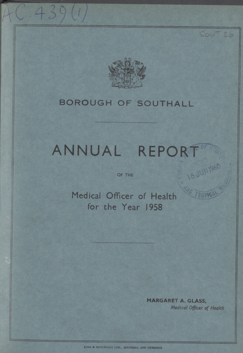 AC.439(1) SOUT26 BOROUGH OF SOUTHALL ANNUAL REPORT OF THE Medical Officer of Health for the Year 1958 MARGARET A. GLASS, Medical Officer of Health KING A HU1CHINGS LTD., SOUTHALL AND UXBRIDGE