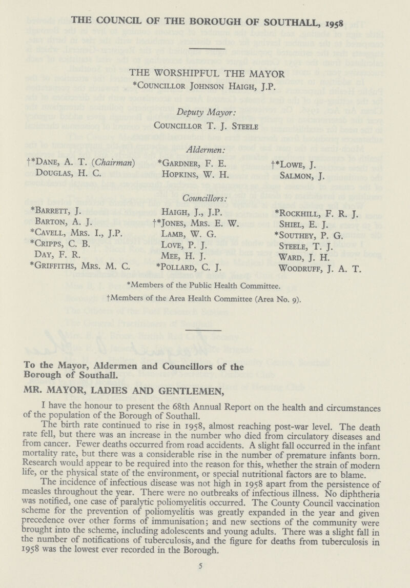 THE COUNCIL OF THE BOROUGH OF SOUTHALL, 1958 THE WORSHIPFUL THE MAYOR *Councillor Johnson Haigh, J.P. Deputy Mayor: Councillor T. J. Steele Aldermen: †*dane, A. T. (Chairman) *Gardner, F. E. †*LowE, J. Douglas, H. C. Hopkins, W. H. Salmon, J. Councillors: *Barrett, J. Haigh, J., J.P. *Rockhill, F. R. J. Barton, A. J. †* Jones, Mrs. E. W. Shiel, E. J. *Cavell, Mrs. I., J.P. Lamb, W. G. *Southey, P. G. *Cripps, C. B. Love, P. J. Steele, T. J. Day, F. R. Mee, H. J. Ward, J. H. *Griffiths, Mrs. M. C. *Pollard, C. J. Woodruff, J. A. T. *Members of the Public Health Committee. †Members of the Area Health Committee (Area No. 9). To the Mayor, Aldermen and Councillors of the Borough of Southall. MR. MAYOR, LADIES AND GENTLEMEN, I have the honour to present the 68th Annual Report on the health and circumstances of the population of the Borough of Southall. The birth rate continued to rise in 1958, almost reaching post-war level. The death rate fell, but there was an increase in the number who died from circulatory diseases and from cancer. Fewer deaths occurred from road accidents. A slight fall occurred in the infant mortality rate, but there was a considerable rise in the number of premature infants born. Research would appear to be required into the reason for this, whether the strain of modern life, or the physical state of the environment, or special nutritional factors are to blame. The incidence of infectious disease was not high in 1958 apart from the persistence of measles throughout the year. There were no outbreaks of infectious illness. No diphtheria was notified, one case of paralytic poliomyelitis occurred. The County Council vaccination scheme for the prevention of poliomyelitis was greatly expanded in the year and given precedence over other forms of immunisation; and new sections of the community were brought into the scheme, including adolescents and young adults. There was a slight fall in the number of notifications of tuberculosis, and the figure for deaths from tuberculosis in 1958 was the lowest ever recorded in the Borough. 5