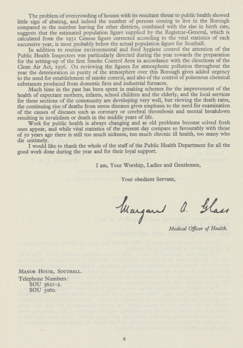 The problem of overcrowding of houses with its resultant threat to public health showed little sign of abating, and indeed the number of persons coming to live in the Borough compared to the number leaving for other districts, combined with the rise in birth rate, suggests that the estimated population figure supplied by the Registrar-General, which is calculated from the 1951 Census figure corrected according to the vital statistics of each successive year, is most probably below the actual population figure for Southall. In addition to routine environmental and food hygiene control the attention of the Public Health Inspectors was particularly directed during the year towards the preparation for the setting-up of the first Smoke Control Area in accordance with the directions of the Clean Air Act, 1956. On reviewing the figures for atmospheric pollution throughout the year the deterioration in purity of the atmosphere over this Borough gives added urgency to the need for establishment of smoke control, and also of the control of poisonous chemical substances produced from domestic fires and industrial furnaces. Much time in the past has been spent in making schemes for the improvement of the health of expectant mothers, infants, school children and the elderly, and the local services for these sections of the community are developing very well, but viewing the death rates, the continuing rise of deaths from stress diseases gives emphasis to the need for examination of the causes of diseases such as coronary or cerebral thrombosis and mental breakdown resulting in invalidism or death in the middle years of life. Work for public health is always changing and as old problems become solved fresh ones appear, and while vital statistics of the present day compare so favourably with those of 50 years ago there is still too much sickness, too much chronic ill health, too many who die untimely. I would like to thank the whole of the staff of the Public Health Department for all the good work done during the year and for their loyal support. I am, Your Worship, Ladies and Gentlemen, Your obedient Servant, Iuarganl a. glqu Medical Officer of Health. Manor House, Southall. Telephone Numbers: SOU 3621-2. SOU 5060. 6