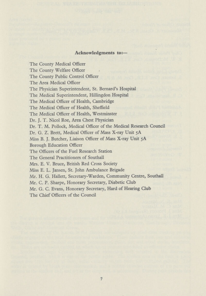 Acknowledgments to:— The County Medical Officer The County Welfare Officer The County Public Control Officer The Area Medical Officer The Physician Superintendent, St. Bernard's Hospital The Medical Superintendent, Hillingdon Hospital The Medical Officer of Health, Cambridge The Medical Officer of Health, Sheffield The Medical Officer of Health, Westminster Dr. J. T. Nicol Roe, Area Chest Physician Dr. T. M. Pollock, Medical Officer of the Medical Research Council Dr. G. Z. Brett, Medical Officer of Mass X-ray Unit 5A Miss B. J. Butcher, Liaison Officer of Mass X-ray Unit 5A Borough Education Officer The Officers of the Fuel Research Station The General Practitioners of Southall Mrs. E. V. Bruce, British Red Cross Society Miss E. L. Jansen, St. John Ambulance Brigade Mr. H. G. Hallett, Secretary-Warden, Community Centre, Southall Mr. C. P. Sharpe, Honorary Secretary, Diabetic Club Mr. G. C. Evans, Honorary Secretary, Hard of Hearing Club The Chief Officers of the Council 7