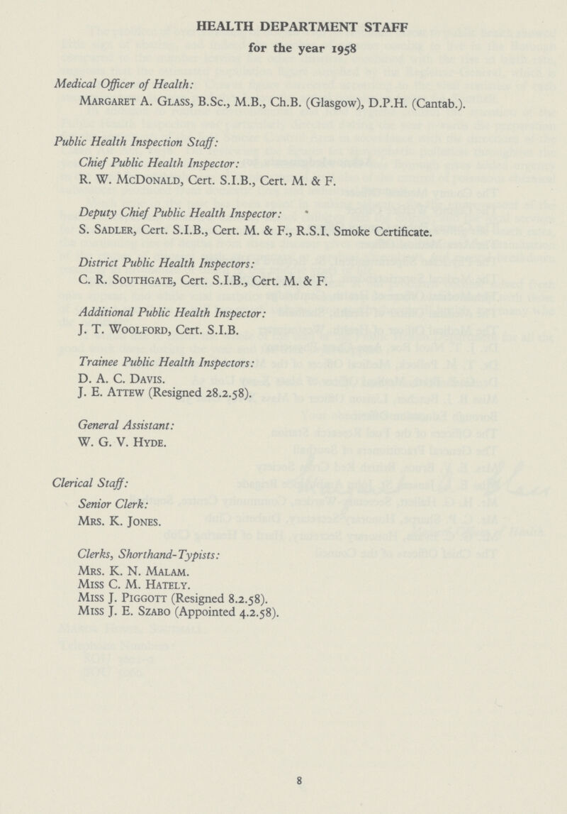 HEALTH DEPARTMENT STAFF for the year 1958 Medical Officer of Health: Margaret A. Glass, B.Sc., M.B., Ch.B. (Glasgow), D.P.H. (Cantab.). Public Health Inspection Staff: Chief Public Health Inspector: R. W. McDonald, Cert. S.I.B., Cert. M. & F. Deputy Chief Public Health Inspector: S. Sadler, Cert. S.I.B., Cert. M. & F., R.S.I. Smoke Certificate. District Public Health Inspectors: C. R. Southgate, Cert. S.I.B., Cert. M. & F. Additional Public Health Inspector: J. T. Woolford, Cert. S.I.B. Trainee Public Health Inspectors: D. A. C. Davis. J. E. Attew (Resigned 28.2.58). General Assistant: W. G. V. Hyde. Clerical Staff: Senior Clerk: Mrs. K. Jones. Clerks, Shorthand-Typists: Mrs. K. N. Malam. Miss C. M. Hately. Miss J. Piggott (Resigned 8.2.58). Miss J. E. Szabo (Appointed 4.2.58). 8