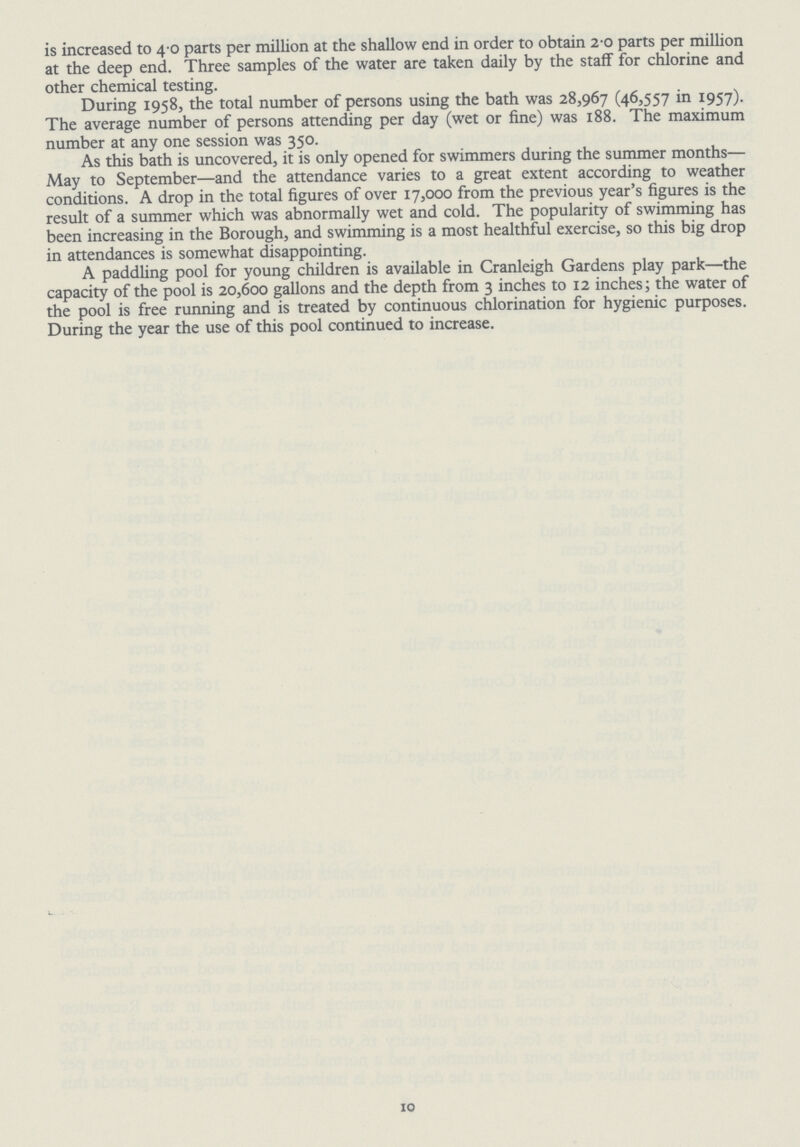 is increased to 4 0 parts per million at the shallow end in order to obtain 2.0 parts per million at the deep end. Three samples of the water are taken daily by the staff for chlorine and other chemical testing. During 1958, the total number of persons using the bath was 28,967 (46,557 in 1957). The average number of persons attending per day (wet or fine) was 188. The maximum number at any one session was 350. As this bath is uncovered, it is only opened for swimmers during the summer months— May to September—and the attendance varies to a great extent according to weather conditions. A drop in the total figures of over 17,000 from the previous year's figures is the result of a summer which was abnormally wet and cold. The popularity of swimming has been increasing in the Borough, and swimming is a most healthful exercise, so this big drop in attendances is somewhat disappointing. A paddling pool for young children is available in Cranleigh Gardens play park—the capacity of the pool is 20,600 gallons and the depth from 3 inches to 12 inches; the water of the pool is free running and is treated by continuous chlorination for hygienic purposes. During the year the use of this pool continued to increase. 10
