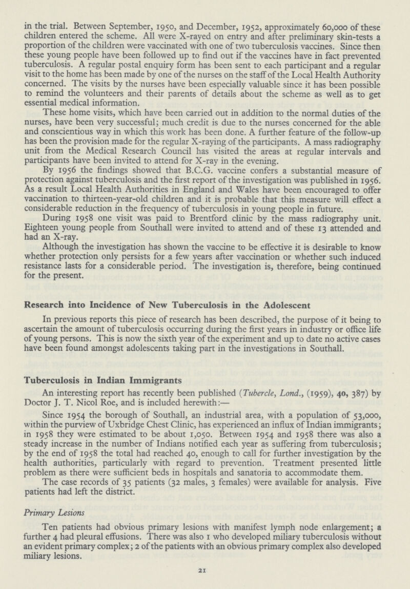 in the trial. Between September, 1950, and December, 1952, approximately 60,000 of these children entered the scheme. All were X-rayed on entry and after preliminary skin-tests a proportion of the children were vaccinated with one of two tuberculosis vaccines. Since then these young people have been followed up to find out if the vaccines have in fact prevented tuberculosis. A regular postal enquiry form has been sent to each participant and a regular visit to the home has been made by one of the nurses on the staff of the Local Health Authority concerned. The visits by the nurses have been especially valuable since it has been possible to remind the volunteers and their parents of details about the scheme as well as to get essential medical information. These home visits, which have been carried out in addition to the normal duties of the nurses, have been very successful; much credit is due to the nurses concerned for the able and conscientious way in which this work has been done. A further feature of the follow-up has been the provision made for the regular X-raying of the participants. A mass radiography unit from the Medical Research Council has visited the areas at regular intervals and participants have been invited to attend for X-ray in the evening. By 1956 the findings showed that B.C.G. vaccine confers a substantial measure of protection against tuberculosis and the first report of the investigation was published in 1956. As a result Local Health Authorities in England and Wales have been encouraged to offer vaccination to thirteen-year-old children and it is probable that this measure will effect a considerable reduction in the frequency of tuberculosis in young people in future. During 1958 one visit was paid to Brentford clinic by the mass radiography unit. Eighteen young people from Southall were invited to attend and of these 13 attended and had an X-ray. Although the investigation has shown the vaccine to be effective it is desirable to know whether protection only persists for a few years after vaccination or whether such induced resistance lasts for a considerable period. The investigation is, therefore, being continued for the present. Research into Incidence of New Tuberculosis in the Adolescent In previous reports this piece of research has been described, the purpose of it being to ascertain the amount of tuberculosis occurring during the first years in industry or office life of young persons. This is now the sixth year of the experiment and up to date no active cases have been found amongst adolescents taking part in the investigations in Southall. Tuberculosis in Indian Immigrants An interesting report has recently been published (Tubercle, Lond., (1959), 40, 387) by Doctor J. T. Nicol Roe, and is included herewith:— Since 1954 the borough of Southall, an industrial area, with a population of 53,000, within the purview of Uxbridge Chest Clinic, has experienced an influx of Indian immigrants; in 1958 they were estimated to be about 1,050. Between 1954 and 1958 there was also a steady increase in the number of Indians notified each year as suffering from tuberculosis; by the end of 1958 the total had reached 40, enough to call for further investigation by the health authorities, particularly with regard to prevention. Treatment presented little problem as there were sufficient beds in hospitals and sanatoria to accommodate them. The case records of 35 patients (32 males, 3 females) were available for analysis. Five patients had left the district. Primary Lesions Ten patients had obvious primary lesions with manifest lymph node enlargement; a further 4 had pleural effusions. There was also 1 who developed miliary tuberculosis without an evident primary complex; 2 of the patients with an obvious primary complex also developed miliary lesions. 21