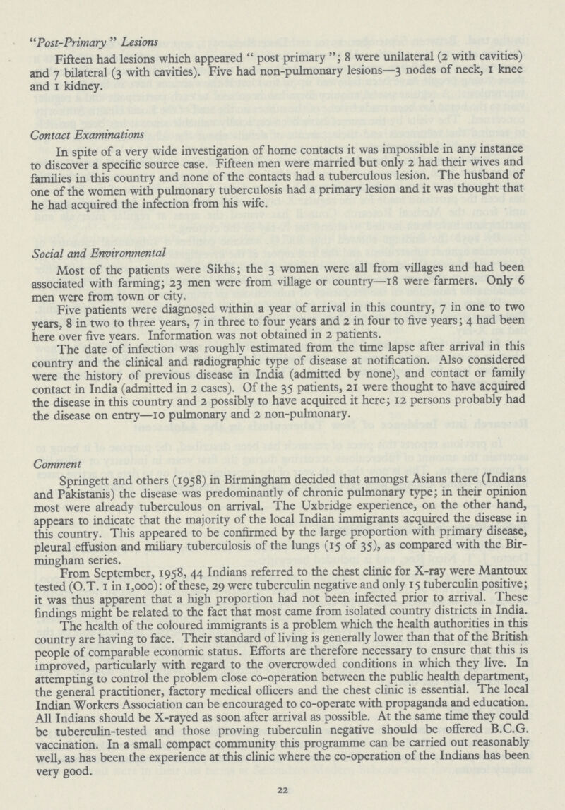 Post-Primary Lesions Fifteen had lesions which appeared post primary; 8 were unilateral (2 with cavities) and 7 bilateral (3 with cavities). Five had non-pulmonary lesions—3 nodes of neck, 1 knee and 1 kidney. Contact Examinations In spite of a very wide investigation of home contacts it was impossible in any instance to discover a specific source case. Fifteen men were married but only 2 had their wives and families in this country and none of the contacts had a tuberculous lesion. The husband of one of the women with pulmonary tuberculosis had a primary lesion and it was thought that he had acquired the infection from his wife. Social and Environmental Most of the patients were Sikhs; the 3 women were all from villages and had been associated with farming; 23 men were from village or country—18 were farmers. Only 6 men were from town or city. Five patients were diagnosed within a year of arrival in this country, 7 in one to two years, 8 in two to three years, 7 in three to four years and 2 in four to five years; 4 had been here over five years. Information was not obtained in 2 patients. The date of infection was roughly estimated from the time lapse after arrival in this country and the clinical and radiographic type of disease at notification. Also considered were the history of previous disease in India (admitted by none), and contact or family contact in India (admitted in 2 cases). Of the 35 patients, 21 were thought to have acquired the disease in this country and 2 possibly to have acquired it here; 12 persons probably had the disease on entry—10 pulmonary and 2 non-pulmonary. Comment Springett and others (1958) in Birmingham decided that amongst Asians there (Indians and Pakistanis) the disease was predominantly of chronic pulmonary type; in their opinion most were already tuberculous on arrival. The Uxbridge experience, on the other hand, appears to indicate that the majority of the local Indian immigrants acquired the disease in this country. This appeared to be confirmed by the large proportion with primary disease, pleural effusion and miliary tuberculosis of the lungs (15 of 35), as compared with the Bir mingham series. From September, 1958, 44 Indians referred to the chest clinic for X-ray were Mantoux tested (O.T. 1 in 1,000): of these, 29 were tuberculin negative and only 15 tuberculin positive; it was thus apparent that a high proportion had not been infected prior to arrival. These findings might be related to the fact that most came from isolated country districts in India. The health of the coloured immigrants is a problem which the health authorities in this country are having to face. Their standard of living is generally lower than that of the British people of comparable economic status. Efforts are therefore necessary to ensure that this is improved, particularly with regard to the overcrowded conditions in which they live. In attempting to control the problem close co-operation between the public health department, the general practitioner, factory medical officers and the chest clinic is essential. The local Indian Workers Association can be encouraged to co-operate with propaganda and education. All Indians should be X-rayed as soon after arrival as possible. At the same time they could be tuberculin-tested and those proving tuberculin negative should be offered B.C.G. vaccination. In a small compact community this programme can be carried out reasonably well, as has been the experience at this clinic where the co-operation of the Indians has been very good. 22