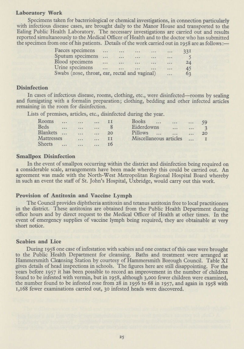 Laboratory Work Specimens taken for bacteriological or chemical investigations, in connection particularly with infectious disease cases, are brought daily to the Manor House and transported to the Ealing Public Health Laboratory. The necessary investigations are carried out and results reported simultaneously to the Medical Officer of Health and to the doctor who has submitted the specimen from one of his patients. Details of the work carried out in 1958 are as follows:— Faeces specimens 331 Sputum specimens 5 Blood specimens 24 Urine specimens 45 Swabs (nose, throat, ear, rectal and vaginal) 63 Disinfection In cases of infectious disease, rooms, clothing, etc., were disinfected—rooms by sealing and fumigating with a formalin preparation; clothing, bedding and other infected articles remaining in the room for disinfection. Lists of premises, articles, etc., disinfected during the year. Rooms 11 Books 59 Beds 8 Eiderdowns 3 Blankets 20 Pillows 20 Mattresses 11 Miscellaneous articles 1 Sheets 16 Smallpox Disinfection In the event of smallpox occurring within the district and disinfection being required on a considerable scale, arrangements have been made whereby this could be carried out. An agreement was made with the North-West Metropolitan Regional Hospital Board whereby in such an event the staff of St. John's Hospital, Uxbridge, would carry out this work. Provision of Antitoxin and Vaccine Lymph The Council provides diphtheria antitoxin and tetanus antitoxin free to local practitioners in the district. These antitoxins are obtained from the Public Health Department during office hours and by direct request to the Medical Officer of Health at other times. In the event of emergency supplies of vaccine lymph being required, they are obtainable at very short notice. 25 Scabies and Lice During 1958 one case of infestation with scabies and one contact of this case were brought to the Public Health Department for cleansing. Baths and treatment were arranged at Hammersmith Cleansing Station by courtesy of Hammersmith Borough Council. Table XI gives details of head inspections in schools. The figures here are still disappointing. For the years before 1957 it has been possible to record an improvement in the number of children found to be infested with vermin, but in 1958, although 3,000 fewer children were examined, the number found to be infested rose from 28 in 1956 to 68 in 1957, and again in 1958 with 1,168 fewer examinations carried out, 30 infested heads were discovered.