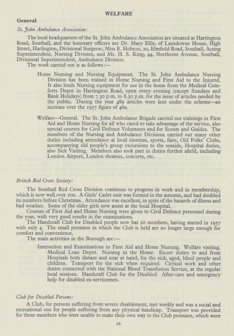 WELFARE General St. John Ambulance Association: The local headquarters of the St. John Ambulance Association are situated at Hartington Road, Southall, and the honorary officers are Dr. Mary Ellis, of Lansdowne House, High Street, Harlington, Divisional Surgeon; Miss E. Hobson, 20, Elmfield Road, Southall, Acting Superintendent, Nursing Division, and Mr. H. S. King, 44, Northcote Avenue, Southall, Divisional Superintendent, Ambulance Division. The work carried out is as follows:— Home Nursing and Nursing Equipment. The St. John Ambulance Nursing Division has been trained in Home Nursing and First Aid to the Injured. It also lends Nursing equipment for use in the home from the Medical Com forts Depot in Hartington Road, open every evening (except Sundays and Bank Holidays) from 7.30 p.m. to 8.30 p.m. for the issue of articles needed by the public. During the year 489 articles were lent under the scheme—an increase over the 1957 figure of 469. Welfare—General. The St. John Ambulance Brigade carried out trainings in First Aid and Home Nursing for all who cared to take advantage of the service, also special courses for Civil Defence Volunteers and for Scouts and Guides. The members of the Nursing and Ambulance Divisions carried out many other duties including attendance at local cinemas, sports, fairs, Old Folks' Clubs, accompanying old people's group excursions to the seaside, Hospital duties, also Sick Visiting. Members also took part in duties further afield, including London Airport, London theatres, concerts, etc. British Red Cross Society: The Southall Red Cross Division continues to progress in work and in membership, which is now well over 100. A Girls' Cadet unit was formed in the autumn, and had doubled its numbers before Christmas. Attendance was excellent, in spite of the hazards of illness and bad weather. Some of the older girls now assist at the local Hospital. Courses of First Aid and Home Nursing were given to Civil Defence personnel during the year, with very good results in the examinations. The Handcraft Club for Disabled people now has 20 members, having started in 1957 with only 4. The small premises in which the Club is held are no longer large enough for comfort and convenience. The main activities in the Borough are:— Instruction and Examinations in First Aid and Home Nursing. Welfare visiting. Medical Loan Depot. Nursing in the Home. Escort duties to and from Hospitals both distant and near at hand, for the sick, aged, blind people and children. Transport for the sick when required. Clerical work and other duties connected with the National Blood Transfusion Service, at the regular local sessions. Handcraft Club for the Disabled. After-care and emergency help for disabled ex-servicemen. Club for Disabled Persons: A Club, for persons suffering from severe disablement, met weekly and was a social and recreational one for people suffering from any physical handicap. Transport was provided for those members who were unable to make their own way to the Club premises, which were 26