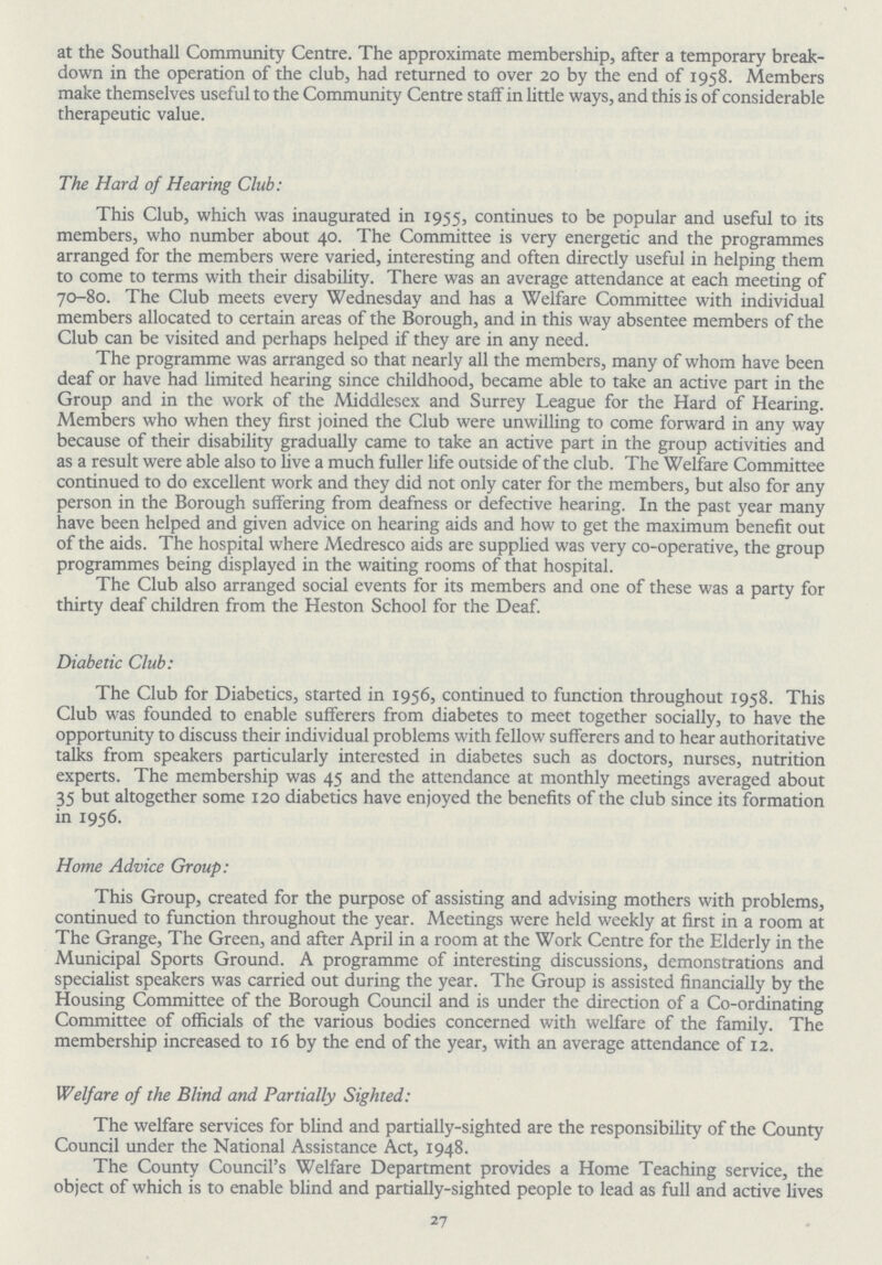 at the Southall Community Centre. The approximate membership, after a temporary break down in the operation of the club, had returned to over 20 by the end of 1958. Members make themselves useful to the Community Centre staff in little ways, and this is of considerable therapeutic value. The Hard of Hearing Club: This Club, which was inaugurated in 1955, continues to be popular and useful to its members, who number about 40. The Committee is very energetic and the programmes arranged for the members were varied, interesting and often directly useful in helping them to come to terms with their disability. There was an average attendance at each meeting of 70-80. The Club meets every Wednesday and has a Welfare Committee with individual members allocated to certain areas of the Borough, and in this way absentee members of the Club can be visited and perhaps helped if they are in any need. The programme was arranged so that nearly all the members, many of whom have been deaf or have had limited hearing since childhood, became able to take an active part in the Group and in the work of the Middlesex and Surrey League for the Hard of Hearing. Members who when they first joined the Club were unwilling to come forward in any way because of their disability gradually came to take an active part in the group activities and as a result were able also to live a much fuller life outside of the club. The Welfare Committee continued to do excellent work and they did not only cater for the members, but also for any person in the Borough suffering from deafness or defective hearing. In the past year many have been helped and given advice on hearing aids and how to get the maximum benefit out of the aids. The hospital where Medresco aids are supplied was very co-operative, the group programmes being displayed in the waiting rooms of that hospital. The Club also arranged social events for its members and one of these was a party for thirty deaf children from the Heston School for the Deaf. Diabetic Club: The Club for Diabetics, started in 1956, continued to function throughout 1958. This Club was founded to enable sufferers from diabetes to meet together socially, to have the opportunity to discuss their individual problems with fellow sufferers and to hear authoritative talks from speakers particularly interested in diabetes such as doctors, nurses, nutrition experts. The membership was 45 and the attendance at monthly meetings averaged about 35 but altogether some 120 diabetics have enjoyed the benefits of the club since its formation in 1956. Home Advice Group: This Group, created for the purpose of assisting and advising mothers with problems, continued to function throughout the year. Meetings were held weekly at first in a room at The Grange, The Green, and after April in a room at the Work Centre for the Elderly in the Municipal Sports Ground. A programme of interesting discussions, demonstrations and specialist speakers was carried out during the year. The Group is assisted financially by the Housing Committee of the Borough Council and is under the direction of a Co-ordinating Committee of officials of the various bodies concerned with welfare of the family. The membership increased to 16 by the end of the year, with an average attendance of 12. Welfare of the Blind and Partially Sighted: The welfare services for blind and partially-sighted are the responsibility of the County Council under the National Assistance Act, 1948. The County Council's Welfare Department provides a Home Teaching service, the object of which is to enable blind and partially-sighted people to lead as full and active lives 27