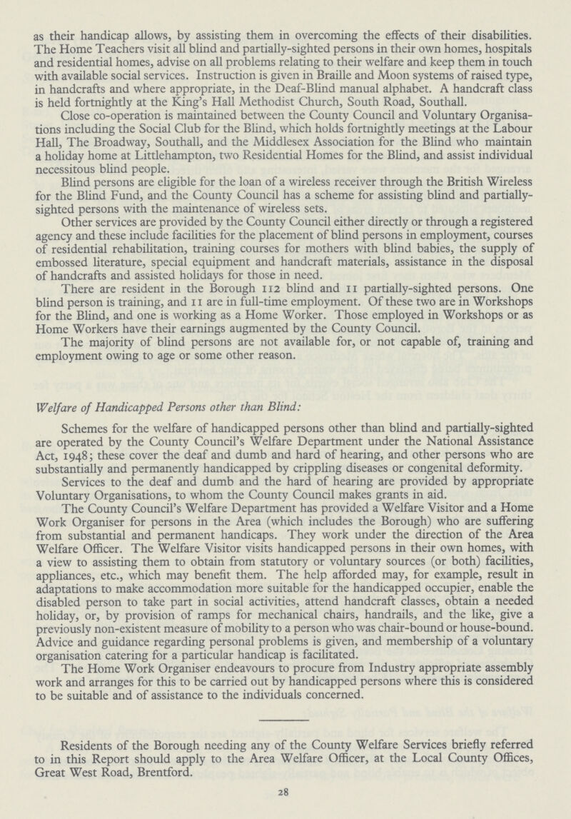 as their handicap allows, by assisting them in overcoming the effects of their disabilities. The Home Teachers visit all blind and partially-sighted persons in their own homes, hospitals and residential homes, advise on all problems relating to their welfare and keep them in touch with available social services. Instruction is given in Braille and Moon systems of raised type, in handcrafts and where appropriate, in the Deaf-Blind manual alphabet. A handcraft class is held fortnightly at the King's Hall Methodist Church, South Road, Southall. Close co-operation is maintained between the County Council and Voluntary Organisa tions including the Social Club for the Blind, which holds fortnightly meetings at the Labour Hall, The Broadway, Southall, and the Middlesex Association for the Blind who maintain a holiday home at Littlehampton, two Residential Homes for the Blind, and assist individual necessitous blind people. Blind persons are eligible for the loan of a wireless receiver through the British Wireless for the Blind Fund, and the County Council has a scheme for assisting blind and partially sighted persons with the maintenance of wireless sets. Other services are provided by the County Council either directly or through a registered agency and these include facilities for the placement of blind persons in employment, courses of residential rehabilitation, training courses for mothers with blind babies, the supply of embossed literature, special equipment and handcraft materials, assistance in the disposal of handcrafts and assisted holidays for those in need. There are resident in the Borough 112 blind and 11 partially-sighted persons. One blind person is training, and 11 are in full-time employment. Of these two are in Workshops for the Blind, and one is working as a Home Worker. Those employed in Workshops or as Home Workers have their earnings augmented by the County Council. The majority of blind persons are not available for, or not capable of, training and employment owing to age or some other reason. Welfare of Handicapped Persons other than Blind: Schemes for the welfare of handicapped persons other than blind and partially-sighted are operated by the County Council's Welfare Department under the National Assistance Act, 1948; these cover the deaf and dumb and hard of hearing, and other persons who are substantially and permanently handicapped by crippling diseases or congenital deformity. Services to the deaf and dumb and the hard of hearing are provided by appropriate Voluntary Organisations, to whom the County Council makes grants in aid. The County Council's Welfare Department has provided a Welfare Visitor and a Home Work Organiser for persons in the Area (which includes the Borough) who are suffering from substantial and permanent handicaps. They work under the direction of the Area Welfare Officer. The Welfare Visitor visits handicapped persons in their own homes, with a view to assisting them to obtain from statutory or voluntary sources (or both) facilities, appliances, etc., which may benefit them. The help afforded may, for example, result in adaptations to make accommodation more suitable for the handicapped occupier, enable the disabled person to take part in social activities, attend handcraft classes, obtain a needed holiday, or, by provision of ramps for mechanical chairs, handrails, and the like, give a previously non-existent measure of mobility to a person who was chair-bound or house-bound. Advice and guidance regarding personal problems is given, and membership of a voluntary organisation catering for a particular handicap is facilitated. The Home Work Organiser endeavours to procure from Industry appropriate assembly work and arranges for this to be carried out by handicapped persons where this is considered to be suitable and of assistance to the individuals concerned. Residents of the Borough needing any of the County Welfare Services briefly referred to in this Report should apply to the Area Welfare Officer, at the Local County Offices, Great West Road, Brentford. Residents of the Borough needing any of the County Welfare Services briefly referred to in this Report should apply to the Area Welfare Officer, at the Local County Offices, Great West Road, Brentford. 28