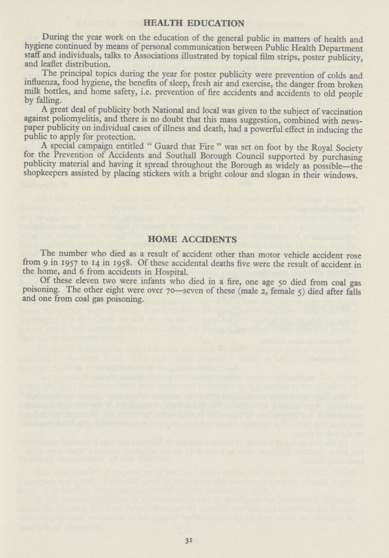 HEALTH EDUCATION During the year work on the education of the general public in matters of health and hygiene continued by means of personal communication between Public Health Department staff and individuals, talks to Associations illustrated by topical film strips, poster publicity, and leaflet distribution. The principal topics during the year for poster publicity were prevention of colds and influenza, food hygiene, the benefits of sleep, fresh air and exercise, the danger from broken milk bottles, and home safety, i.e. prevention of fire accidents and accidents to old people by falling. A great deal of publicity both National and local was given to the subject of vaccination against poliomyelitis, and there is no doubt that this mass suggestion, combined with news paper publicity on individual cases of illness and death, had a powerful effect in inducing the public to apply for protection. A special campaign entitled  Guard that Fire  was set on foot by the Royal Society for the Prevention of Accidents and Southall Borough Council supported by purchasing publicity material and having it spread throughout the Borough as widely as possible— the shopkeepers assisted by placing stickers with a bright colour and slogan in their windows. HOME ACCIDENTS The number who died as a result of accident other than motor vehicle accident rose from 9 in 1957 to 14 in 1958. Of these accidental deaths five were the result of accident in the home, and 6 from accidents in Hospital. Of these eleven two were infants who died in a fire, one age 50 died from coal gas poisoning. The other eight were over 70—seven of these (male 2, female 5) died after falls and one from coal gas poisoning. 31