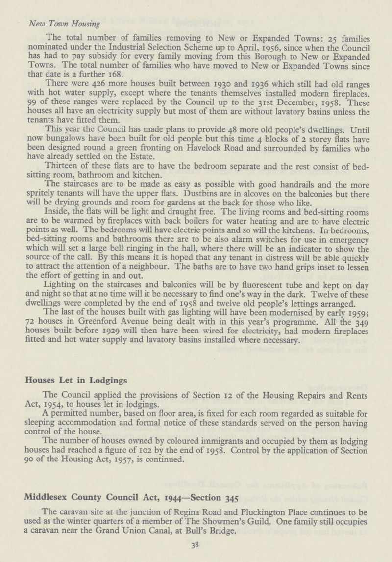 New Town Housing The total number of families removing to New or Expanded Towns: 25 families nominated under the Industrial Selection Scheme up to April, 1956, since when the Council has had to pay subsidy for every family moving from this Borough to New or Expanded Towns. The total number of families who have moved to New or Expanded Towns since that date is a further 168. There were 426 more houses built between 1930 and 1936 which still had old ranges with hot water supply, except where the tenants themselves installed modern fireplaces. 99 of these ranges were replaced by the Council up to the 31st December, 1958. These houses all have an electricity supply but most of them are without lavatory basins unless the tenants have fitted them. This year the Council has made plans to provide 48 more old people's dwellings. Until now bungalows have been built for old people but this time 4 blocks of 2 storey flats have been designed round a green fronting on Havelock Road and surrounded by families who have already settled on the Estate. Thirteen of these flats are to have the bedroom separate and the rest consist of bed sitting room, bathroom and kitchen. The staircases are to be made as easy as possible with good handrails and the more spritely tenants will have the upper flats. Dustbins are in alcoves on the balconies but there will be drying grounds and room for gardens at the back for those who like. Inside, the flats will be light and draught free. The living rooms and bed-sitting rooms are to be warmed by fireplaces with back boilers for water heating and are to have electric points as well. The bedrooms will have electric points and so will the kitchens. In bedrooms, bed-sitting rooms and bathrooms there are to be also alarm switches for use in emergency which will set a large bell ringing in the hall, where there will be an indicator to show the source of the call. By this means it is hoped that any tenant in distress will be able quickly to attract the attention of a neighbour. The baths are to have two hand grips inset to lessen the effort of getting in and out. Lighting on the staircases and balconies will be by fluorescent tube and kept on day and night so that at no time will it be necessary to find one's way in the dark. Twelve of these dwellings were completed by the end of 1958 and twelve old people's lettings arranged. The last of the houses built with gas lighting will have been modernised by early 1959; 72 houses in Greenford Avenue being dealt with in this year's programme. All the 349 houses built before 1929 will then have been wired for electricity, had modern fireplaces fitted and hot water supply and lavatory basins installed where necessary. Houses Let in Lodgings The Council applied the provisions of Section 12 of the Housing Repairs and Rents Act, 1954, houses let in lodgings. A permitted number, based on floor area, is fixed for each room regarded as suitable for sleeping accommodation and formal notice of these standards served on the person having control of the house. The number of houses owned by coloured immigrants and occupied by them as lodging houses had reached a figure of 102 by the end of 1958. Control by the application of Section 90 of the Housing Act, 1957, is continued. Middlesex County Council Act, 1944—Section 345 The caravan site at the junction of Regina Road and Pluckington Place continues to be used as the winter quarters of a member of The Showmen's Guild. One family still occupies a caravan near the Grand Union Canal, at Bull's Bridge. 38