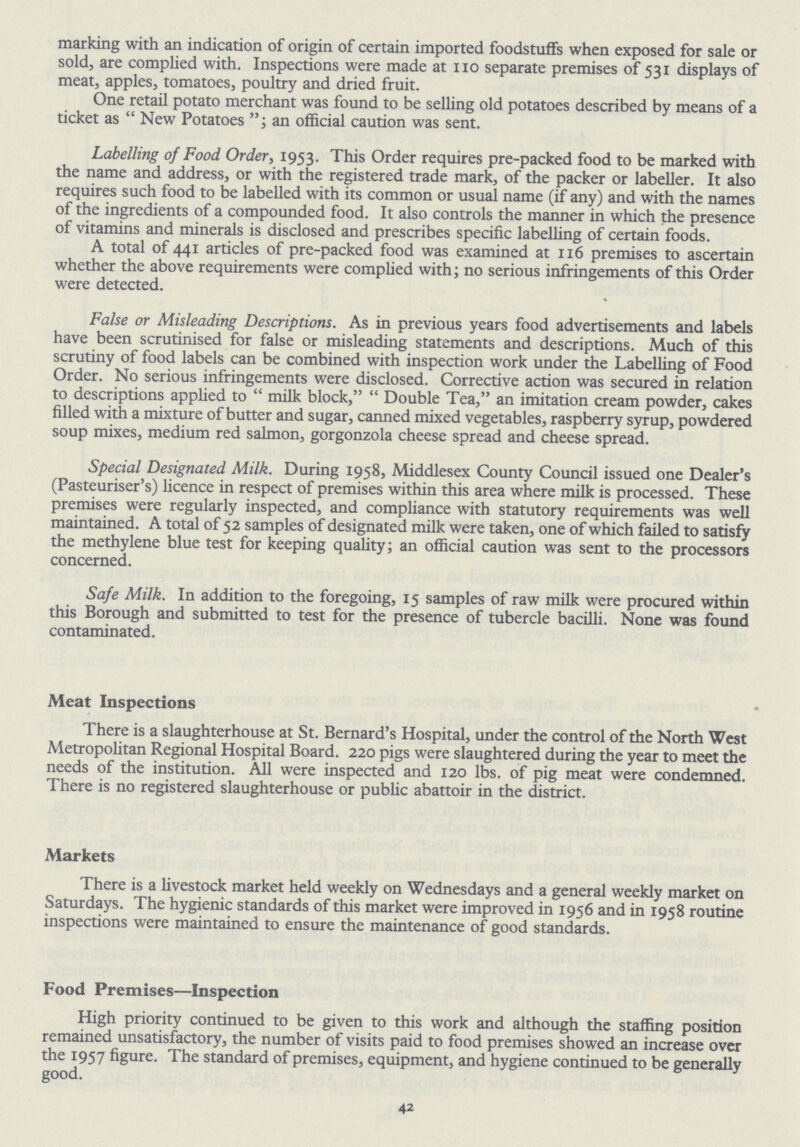 marking with an indication of origin of certain imported foodstuffs when exposed for sale or sold, are complied with. Inspections were made at no separate premises of 531 displays of meat, apples, tomatoes, poultry and dried fruit. One retail potato merchant was found to be selling old potatoes described by means of a ticket as New Potatoes, an official caution was sent. Labelling of Food Order, 1953. This Order requires pre-packed food to be marked with the name and address, or with the registered trade mark, of the packer or labeller. It also requires such food to be labelled with its common or usual name (if any) and with the names of the ingredients of a compounded food. It also controls the manner in which the presence of vitamins and minerals is disclosed and prescribes specific labelling of certain foods. A total of 441 articles of pre-packed food was examined at 116 premises to ascertain whether the above requirements were complied with; no serious infringements of this Order were detected. False or Misleading Descriptions. As in previous years food advertisements and labels have been scrutinised for false or misleading statements and descriptions. Much of this scrutiny of food labels can be combined with inspection work under the Labelling of Food Order. No serious infringements were disclosed. Corrective action was secured in relation to descriptions applied to milk block, Double Tea, an imitation cream powder, cakes filled with a mixture of butter and sugar, canned mixed vegetables, raspberry syrup, powdered soup mixes, medium red salmon, gorgonzola cheese spread and cheese spread. Special Designated Milk. During 1958, Middlesex County Council issued one Dealer's (Pasteuriser's) licence in respect of premises within this area where milk is processed. These premises were regularly inspected, and compliance with statutory requirements was well maintained. A total of 52 samples of designated milk were taken, one of which failed to satisfy the methylene blue test for keeping quality; an official caution was sent to the processors concerned. Safe Milk. In addition to the foregoing, 15 samples of raw milk were procured within this Borough and submitted to test for the presence of tubercle bacilli. None was found contaminated. Meat Inspections There is a slaughterhouse at St. Bernard's Hospital, under the control of the North West Metropolitan Regional Hospital Board. 220 pigs were slaughtered during the year to meet the needs of the institution. All were inspected and 120 lbs. of pig meat were condemned. There is no registered slaughterhouse or public abattoir in the district. Markets There is a livestock market held weekly on Wednesdays and a general weekly market on Saturdays. The hygienic standards of this market were improved in 1956 and in 1958 routine inspections were maintained to ensure the maintenance of good standards. Food Premises—Inspection High priority continued to be given to this work and although the staffing position remained unsatisfactory, the number of visits paid to food premises showed an increase over the 1957 figure. The standard of premises, equipment, and hygiene continued to be generally good. 42