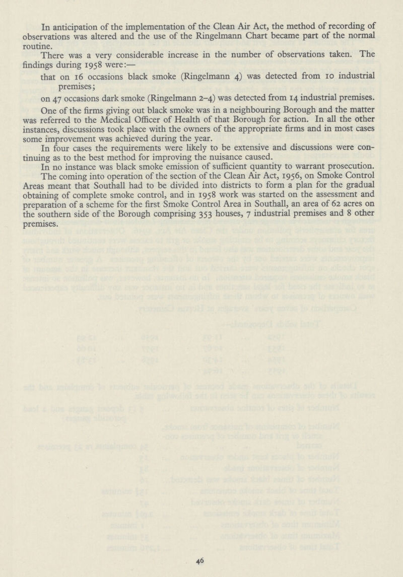 In anticipation of the implementation of the Clean Air Act, the method of recording of observations was altered and the use of the Ringelmann Chart became part of the normal routine. There was a very considerable increase in the number of observations taken. The findings during 1958 were:— that on 16 occasions black smoke (Ringelmann 4) was detected from 10 industrial premises; on 47 occasions dark smoke (Ringelmann 2-4) was detected from 14 industrial premises. One of the firms giving out black smoke was in a neighbouring Borough and the matter was referred to the Medical Officer of Health of that Borough for action. In all the other instances, discussions took place with the owners of the appropriate firms and in most cases some improvement was achieved during the year. In four cases the requirements were likely to be extensive and discussions were con tinuing as to the best method for improving the nuisance caused. In no instance was black smoke emission of sufficient quantity to warrant prosecution. The coming into operation of the section of the Clean Air Act, 1956, on Smoke Control Areas meant that Southall had to be divided into districts to form a plan for the gradual obtaining of complete smoke control, and in 1958 work was started on the assessment and preparation of a scheme for the first Smoke Control Area in Southall, an area of 62 acres on the southern side of the Borough comprising 353 houses, 7 industrial premises and 8 other premises. 46