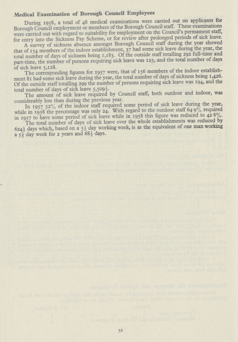 Medical Examination of Borough Council Employees During 1958, a total of 48 medical examinations were carried out on applicants for Borough Council employment or members of the Borough Council staff. These examinations were carried out with regard to suitability for employment on the Council's permament staff, for entry into the Sickness Pay Scheme, or for review after prolonged periods of sick leave. A survey of sickness absence amongst Borough Council staff during the year showed that of 154 members of the indoor establishment, 37 had some sick leave during the year, the total number of days of sickness being 1,183. Of the outside staff totalling 292 full-time and part-time, the number of persons requiring sick leave was 125, and the total number of days of sick leave 5,128. The corresponding figures for 1957 were, that of 156 members of the indoor establish ment 81 had some sick leave during the year, the total number of days of sickness being 1,426. Of the outside staff totalling 299 the number of persons requiring sick leave was 194, and the total number of days of sick leave 5,509½. The amount of sick leave required by Council staff, both outdoor and indoor, was considerably less than during the previous year. In 1957 52% of the indoor staff required some period of sick leave during the year, while in 1958 the percentage was only 24. With regard to the outdoor staff 64.9% required in 1957 to have some period of sick leave while in 1958 this figure was reduced to 42 8%. The total number of days of sick leave over the whole establishments was reduced by 624½ days which, based on a 5½ day working week, is as the equivalent of one man working a 5½ day week for 2 years and 68½ days. 52