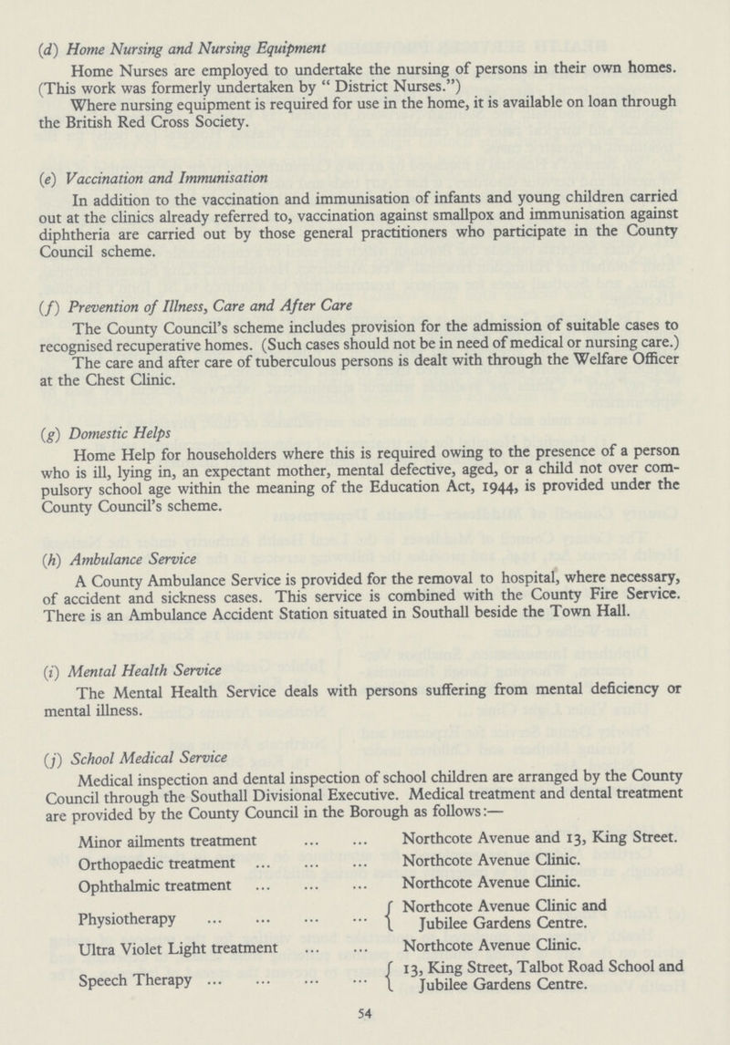 (d) Home Nursing and Nursing Equipment Home Nurses are employed to undertake the nursing of persons in their own homes. (This work was formerly undertaken by District Nurses.) Where nursing equipment is required for use in the home, it is available on loan through the British Red Cross Society. (e) Vaccination and Immunisation In addition to the vaccination and immunisation of infants and young children carried out at the clinics already referred to, vaccination against smallpox and immunisation against diphtheria are carried out by those general practitioners who participate in the County Council scheme. (f) Prevention of Illness, Care and After Care The County Council's scheme includes provision for the admission of suitable cases to recognised recuperative homes. (Such cases should not be in need of medical or nursing care.) The care and after care of tuberculous persons is dealt with through the Welfare Officer at the Chest Clinic. (g) Domestic Helps Home Help for householders where this is required owing to the presence of a person who is ill, lying in, an expectant mother, mental defective, aged, or a child not over com pulsory school age within the meaning of the Education Act, 1944, is provided under the County Council's scheme. (h) Ambulance Service A County Ambulance Service is provided for the removal to hospital, where necessary, of accident and sickness cases. This service is combined with the County Fire Service. There is an Ambulance Accident Station situated in Southall beside the Town Hall. (i) Mental Health Service The Mental Health Service deals with persons suffering from mental deficiency or mental illness. (j) School Medical Service Medical inspection and dental inspection of school children are arranged by the County Council through the Southall Divisional Executive. Medical treatment and dental treatment are provided by the County Council in the Borough as follows:— Minor ailments treatment Northcote Avenue and 13, King Street. Orthopaedic treatment Northcote Avenue Clinic. Ophthalmic treatment Northcote Avenue Clinic. Northcote Avenue Clinic and Physiotherapy Jubilee Gardens Centre. Ultra Violet Light treatment Northcote Avenue Clinic. 13, King Street, Talbot Road School and Speech Therapy Jubilee Gardens Centre. 54
