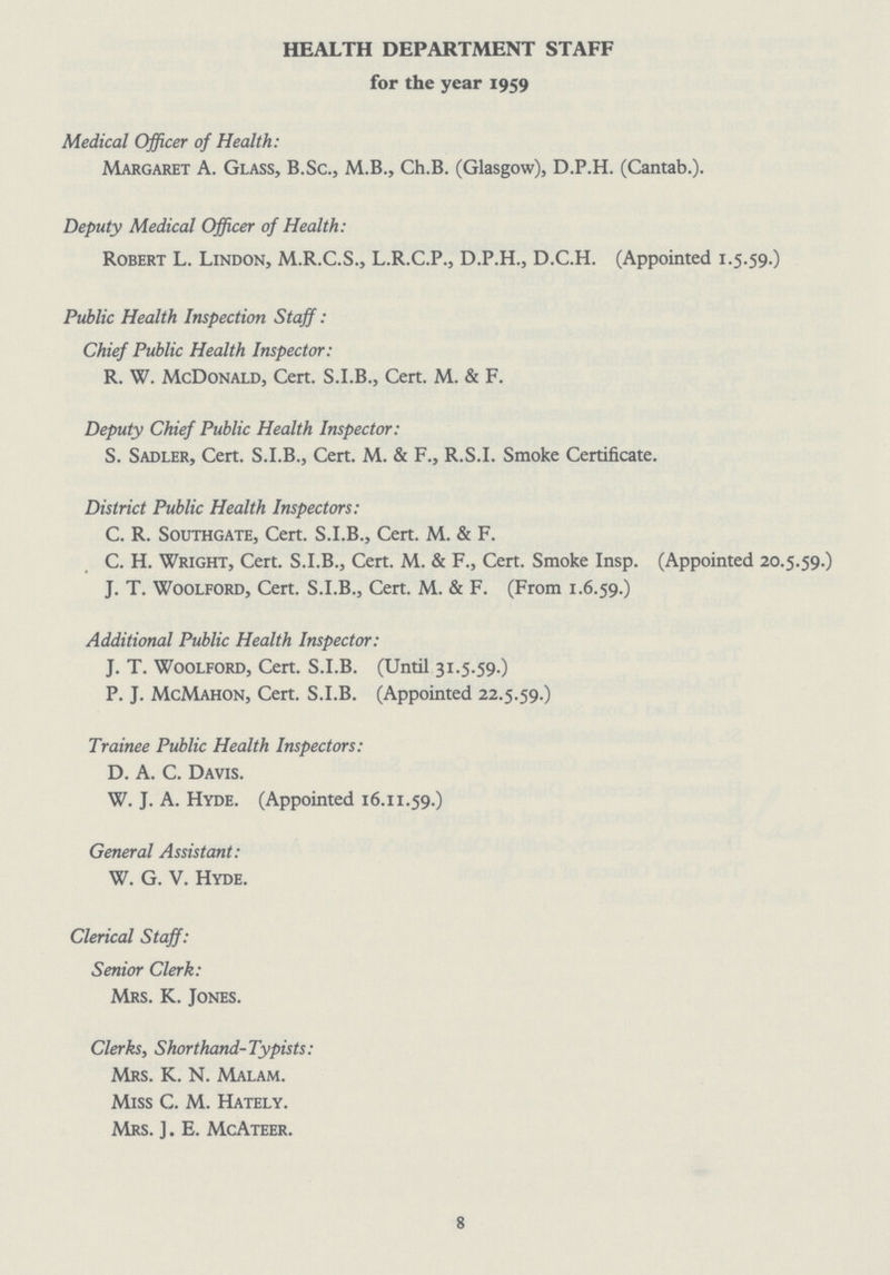 HEALTH DEPARTMENT STAFF for the year 1959 Medical Officer of Health: Margaret A. Glass, B.Sc., M.B., Ch.B. (Glasgow), D.P.H. (Cantab.). Deputy Medical Officer of Health: Robert L. Lindon, M.R.C.S., L.R.C.P., D.P.H., D.C.H. (Appointed 1.5.59.) Public Health Inspection Staff : Chief Public Health Inspector: R. W. McDonald, Cert. S.I.B., Cert. M. & F. Deputy Chief Public Health Inspector: S. Sadler, Cert. S.I.B., Cert. M. & F., R.S.I. Smoke Certificate. District Public Health Inspectors: C. R. Southgate, Cert. S.I.B., Cert. M. & F. C. H. Wright, Cert. S.I.B., Cert. M. & F., Cert. Smoke Insp. (Appointed 20.5 J. T. Woolford, Cert. S.I.B., Cert. M. & F. (From 1.6.59.) Additional Public Health Inspector: J. T. Woolford, Cert. S.I.B. (Until 31.5.59.) P. J. McMahon, Cert. S.I.B. (Appointed 22.5.59.) Trainee Public Health Inspectors: D. A. C. Davis. W. J. A. Hyde. (Appointed 16.11.59.) General Assistant: W. G. V. Hyde. Clerical Staff: Senior Clerk: Mrs. K. Jones. Clerks, Shorthand-Typists: Mrs. K. N. Malam. Miss C. M. Hately. Mrs. ]. E. McAteer. 8