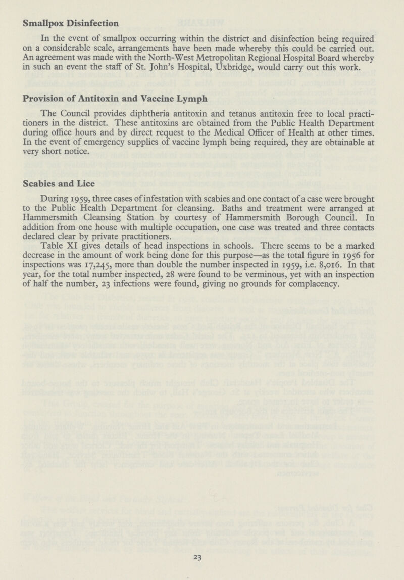Smallpox Disinfection In the event of smallpox occurring within the district and disinfection being required on a considerable scale, arrangements have been made whereby this could be carried out. An agreement was made with the North-West Metropolitan Regional Hospital Board whereby in such an event the staff of St. John's Hospital, Uxbridge, would carry out this work. Provision of Antitoxin and Vaccine Lymph The Council provides diphtheria antitoxin and tetanus antitoxin free to local practi tioners in the district. These antitoxins are obtained from the Public Health Department during office hours and by direct request to the Medical Officer of Health at other times. In the event of emergency supplies of vaccine lymph being required, they are obtainable at very short notice. Scabies and Lice During 1959, three cases of infestation with scabies and one contact of a case were brought to the Public Health Department for cleansing. Baths and treatment were arranged at Hammersmith Cleansing Station by courtesy of Hammersmith Borough Council. In addition from one house with multiple occupation, one case was treated and three contacts declared clear by private practitioners. Table XI gives details of head inspections in schools. There seems to be a marked decrease in the amount of work being done for this purpose—as the total figure in 1956 for inspections was 17,245, more than double the number inspected in 1959, i.e. 8,016. In that year, for the total number inspected, 28 were found to be verminous, yet with an inspection of half the number, 23 infections were found, giving no grounds for complacency. 23