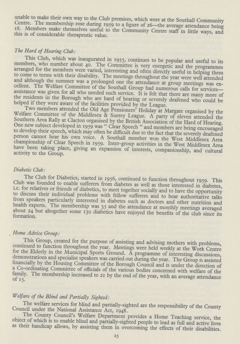 unable to make their own way to the Club premises, which were at the Southall Community Centre. The membership rose during 1959 to a figure of 26—the average attendance being 18. Members make themselves useful to the Community Centre staff in little ways, and this is of considerable therapeutic value. The Hard of Hearing Club: This Club, which was inaugurated in 1955, continues to be popular and useful to its members, who number about 40. The Committee is very energetic and the programmes arranged for the members were varied, interesting and often directly useful in helping them to come to terms with their disability. The meetings throughout the year were well attended and although the summer was a prolonged one the attendance at group meetings was ex cellent. The Welfare Committee of the Southall Group had numerous calls for services— assistance was given for all who needed such service. It is felt that there are many more of the residents in the Borough who are hard of hearing or severely deafened who could be helped if they were aware of the facilities provided by the League. Two members attended the Old Age Pensioners' Holiday at Margate organised by the Welfare Committee of the Middlesex & Surrey League. A party of eleven attended the Southern Area Rally at Clacton organised by the British Association of the Hard of Hearing. One new subject developed in 1959 was Clear Speech and members are being encouraged to develop their speech, which may often be difficult due to the fact that the severely deafened person cannot hear his own voice. A Southall member won the West Middlesex Area championship of Clear Speech in 1959. Inter-group activities in the West Middlesex Area have been taking place, giving an expansion of interests, companionship, and cultural activity to the Group. Diabetic Club: The Club for Diabetics, started in 1956, continued to function throughout 1959. This Club was founded to enable sufferers from diabetes as well as those interested in diabetes, i.e. for relatives or friends of diabetics, to meet together socially and to have the opportunity to discuss their individual problems with fellow sufferers and to hear authoritative talks from speakers particularly interested in diabetes such as doctors and other nutrition and health experts. The membership was 35 and the attendance at monthly meetings averaged about 24 but altogether some 130 diabetics have enjoyed the benefits of the club since its formation. Home Advice Group: This Group, created for the purpose of assisting and advising mothers with problems, continued to function throughout the year. Meetings were held weekly at the Work Centre for the Elderly in the Municipal Sports Ground. A programme of interesting discussions, demonstrations and specialist speakers was carried out during the year. The Group is assisted financially by the Housing Committee of the Borough Council and is under the direction of a Co-ordinating Committee of officials of the various bodies concerned with welfare of the family. The membership increased to 21 by the end of the year, with an average attendance of 15. Welfare of the Blind and Partially Sighted: The welfare services for blind and partially-sighted are the responsibility of the County Council under the National Assistance Act, 1948. The County Council's Welfare Department provides a Home Teaching service, the object of which is to enable blind and partially-sighted people to lead as full and active lives as their handicap allows, by assisting them in overcoming the effects of their disabilities. 25