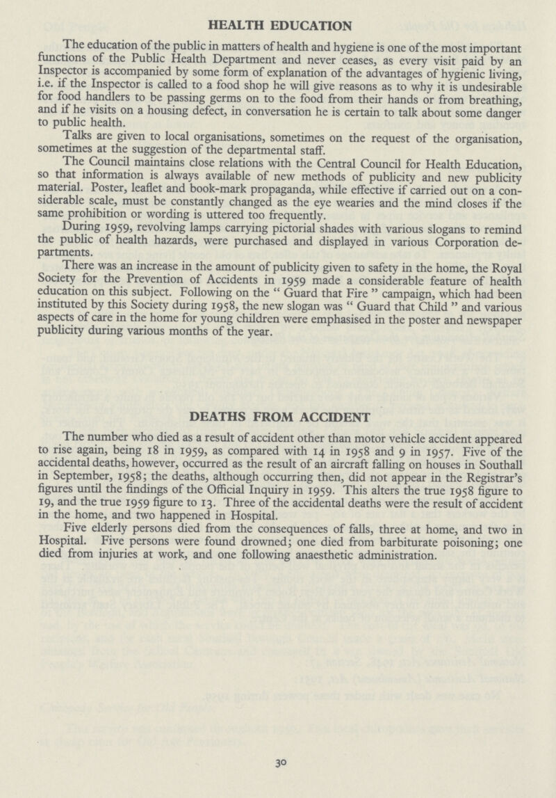 HEALTH EDUCATION The education of the public in matters of health and hygiene is one of the most important functions of the Public Health Department and never ceases, as every visit paid by an Inspector is accompanied by some form of explanation of the advantages of hygienic living, i.e. if the Inspector is called to a food shop he will give reasons as to why it is undesirable for food handlers to be passing germs on to the food from their hands or from breathing, and if he visits on a housing defect, in conversation he is certain to talk about some danger to public health. Talks are given to local organisations, sometimes on the request of the organisation, sometimes at the suggestion of the departmental staff. The Council maintains close relations with the Central Council for Health Education, so that information is always available of new methods of publicity and new publicity material. Poster, leaflet and book-mark propaganda, while effective if carried out on a con siderable scale, must be constantly changed as the eye wearies and the mind closes if the same prohibition or wording is uttered too frequently. During 1959, revolving lamps carrying pictorial shades with various slogans to remind the public of health hazards, were purchased and displayed in various Corporation de partments. There was an increase in the amount of publicity given to safety in the home, the Royal Society for the Prevention of Accidents in 1959 made a considerable feature of health education on this subject. Following on the Guard that Fire campaign, which had been instituted by this Society during 1958, the new slogan was Guard that Child and various aspects of care in the home for young children were emphasised in the poster and newspaper publicity during various months of the year. DEATHS FROM ACCIDENT The number who died as a result of accident other than motor vehicle accident appeared to rise again, being 18 in 1959, as compared with 14 in 1958 and 9 in 1957. Five of the accidental deaths, however, occurred as the result of an aircraft falling on houses in Southall in September, 1958; the deaths, although occurring then, did not appear in the Registrar's figures until the findings of the Official Inquiry in 1959. This alters the true 1958 figure to 19, and the true 1959 figure to 13. Three of the accidental deaths were the result of accident in the home, and two happened in Hospital. Five elderly persons died from the consequences of falls, three at home, and two in Hospital. Five persons were found drowned; one died from barbiturate poisoning; one died from injuries at work, and one following anaesthetic administration. 30