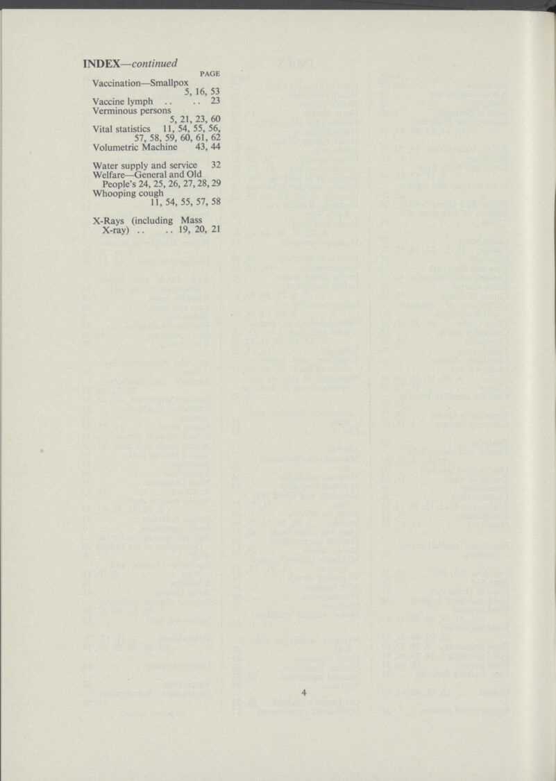 INDEX—continued page Vaccination—Smallpox 5, 16, 53 Vaccine lymph 23 Verminous persons 5, 21, 23, 60 Vital statistics 11,54,55,56, 57, 58, 59, 60, 61, 62 Volumetric Machine 43, 44 Water supply and service 32 Welfare—General and Old People's 24, 25, 26, 27, 28, 29 Whooping cough 11, 54, 55, 57, 58 X-Rays (including Mass X-ray) 19, 20, 21 4