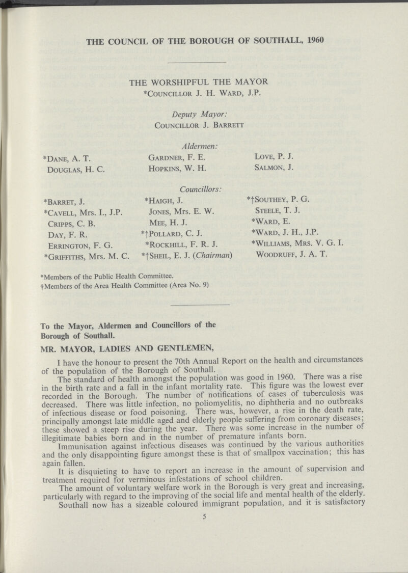 THE COUNCIL OF THE BOROUGH OF SOUTHALL, 1960 THE WORSHIPFUL THE MAYOR *Councillor J. H. Ward, J.P. Deputy Mayor: Councillor J. Barrett Aldermen: *Dane, A. T. Gardner, F. E. Love, P. J. Douglas, H. C. Hopkins, W. H. Salmon, J. Councillors: *Barret, J. *Haigh, J. *†Southey, P. G. *Cavell, Mrs. I., J.P. Jones, Mrs. E. W. Steele, T. J. Cripps, C. B. Mee, H. J. *Ward, E. Day, F. R. *†Pollard, C. J. *Ward, J. H., J.P. Errington, F. G. *Rockhill, F. R. J. *Williams, Mrs. V. G. I. *Griffiths, Mrs. M. C. *†Sheil, E. J. (Chairman) Woodruff, J. A. T. *Members of the Public Health Committee. †Members of the Area Health Committee (Area No. 9) To the Mayor, Aldermen and Councillors of the Borough of Southall. MR. MAYOR, LADIES AND GENTLEMEN, I have the honour to present the 70th Annual Report on the health and circumstances of the population of the Borough of Southall. The standard of health amongst the population was good in 1960. There was a rise in the birth rate and a fall in the infant mortality rate. This figure was the lowest ever recorded in the Borough. The number of notifications of cases of tuberculosis was decreased. There was little infection, no poliomyelitis, no diphtheria and no outbreaks of infectious disease or food poisoning. There was, however, a rise in the death rate, principally amongst late middle aged and elderly people suffering from coronary diseases; these showed a steep rise during the year. There was some increase in the number of illegitimate babies born and in the number of premature infants born. Immunisation against infectious diseases was continued by the various authorities and the only disappointing figure amongst these is that of smallpox vaccination; this has again fallen. It is disquieting to have to report an increase in the amount of supervision and treatment required for verminous infestations of school children. The amount of voluntary welfare work in the Borough is very great and increasing, particularly with regard to the improving of the social life and mental health of the elderly. Southall now has a sizeable coloured immigrant population, and it is satisfactory 5