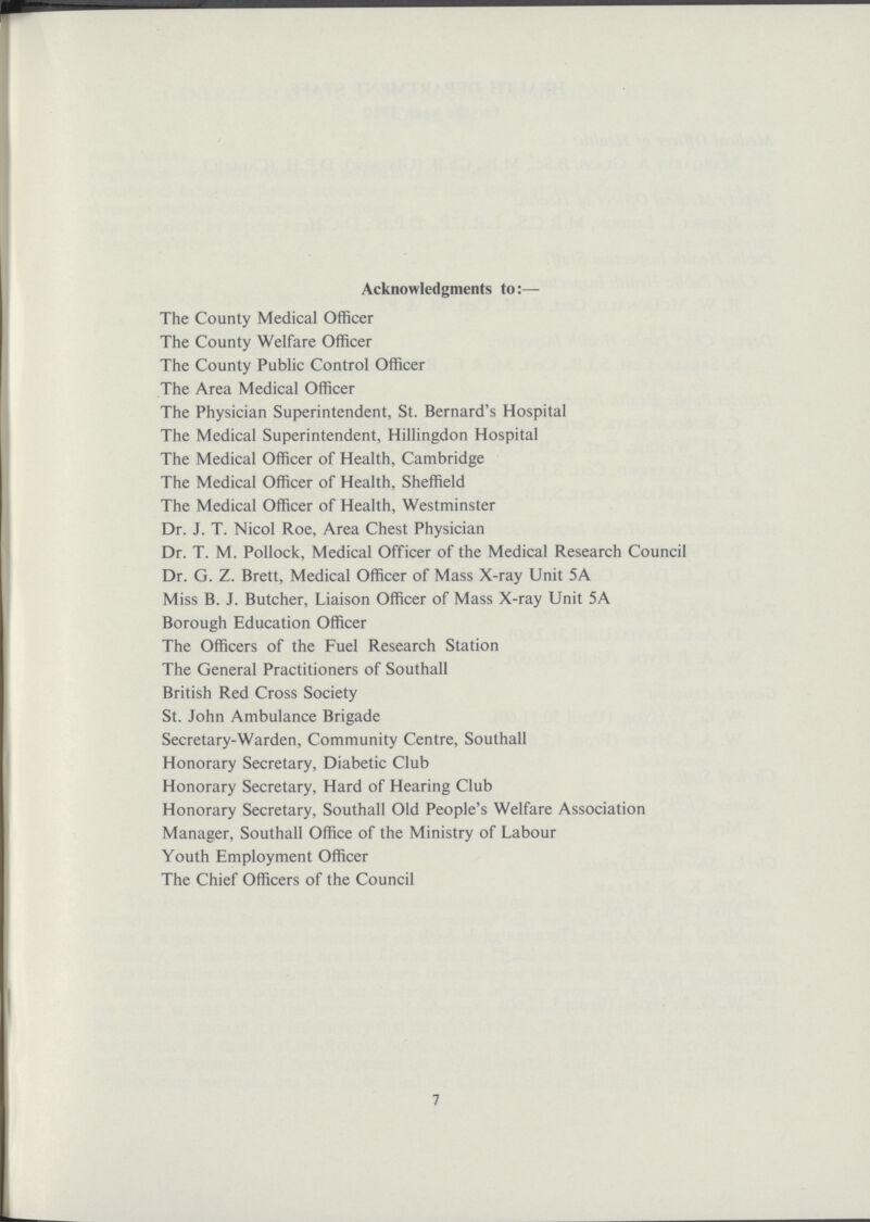 Acknowledgments to:— The County Medical Officer The County Welfare Officer The County Public Control Officer The Area Medical Officer The Physician Superintendent, St. Bernard's Hospital The Medical Superintendent, Hillingdon Hospital The Medical Officer of Health, Cambridge The Medical Officer of Health, Sheffield The Medical Officer of Health, Westminster Dr. J. T. Nicol Roe, Area Chest Physician Dr. T. M. Pollock, Medical Officer of the Medical Research Council Dr. G. Z. Brett, Medical Officer of Mass X-ray Unit 5A Miss B. J. Butcher, Liaison Officer of Mass X-ray Unit 5A Borough Education Officer The Officers of the Fuel Research Station The General Practitioners of Southall British Red Cross Society St. John Ambulance Brigade Secretary-Warden, Community Centre, Southall Honorary Secretary, Diabetic Club Honorary Secretary, Hard of Hearing Club Honorary Secretary, Southall Old People's Welfare Association Manager, Southall Office of the Ministry of Labour Youth Employment Officer The Chief Officers of the Council 7